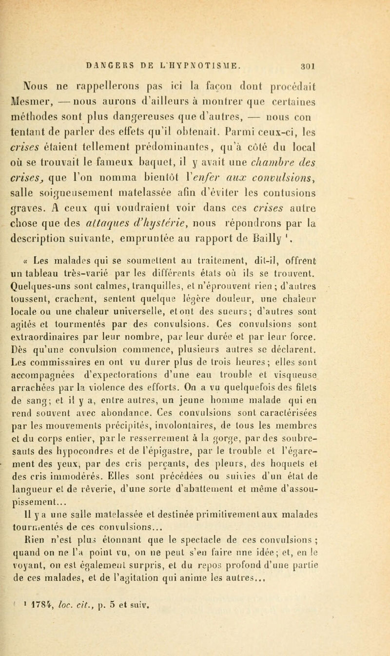 Nous ne rappellerons pas ici la façon dont procédait Mesmer,—nous aurons d'ailleurs à montrer que certaines méthodes sont plus dangereuses que d'autres, — nous con tentant de parler des effets qu'il obtenait. Parmi ceux-ci, les crises étaient tellement prédominantes, qu'à côté du local où se trouvait le fameux baquet, il y avait une chambre des crises, que l'on nomma bientôt Y enfer aux convulsions, salle soigneusement matelassée afin d'éviter les contusions graves. A ceux qui voudraient voir dans ces crises autre chose que des attaques d'hystérie, nous répondrons par lu description suivante, empruntée au rapport de Bailly '. « Les malades qui se soumettent au traitement, dit-il, offrent un tableau très-varié par les différents états où ils se trouvent. Quelques-uns sont calmes, tranquilles, et n'éprouvent rien ; d'autres toussent, crachent, sentent quelque légère douleur, une chaleur locale ou une chaleur universelle, et ont des sueurs; d'autres sont agités et tourmentés par des convulsions. Ces convulsions sont extraordinaires par leur nombre, par leur durée et par leur force. Dès qu'une convulsion commence, plusieurs autres se déclarent. Les commissaires en ont vu durer plus de trois heures; elles sont accompagnées d'expectorations d'une eau trouble et visqueuse arrachées par la violence des efforts. On a vu quelquefois des filets de sang; et il y a, entre autres, un jeune homme malade qui en rend souvent avec abondance. Ces convulsions sont caractérisées par les mouvements précipités, involontaires, de tous les membres et du corps entier, parle resserrement à la gorge, par des soubre- sauts des hypocondres et de l'épigastre, par le trouble et l'égare- ment des yeux, par des cris perçants, des pleurs, des hoquets et des cris immodérés. Elles sont précédées ou suivies d'un état de langueur et de rêverie, d'une sorte d'abattement et même d'assou- pissement... Il y a une salle matelassée et destinée primitivement aux malades tourr.ientés de ces convulsions... Rien n'est plus étonnant que le spectacle de ces convulsions ; quand on ne l'a point vu, on ne peut s'en faire nne idée; et, en le voyant, on est également surpris, et du repos profond d'une partie de ces malades, et de l'agitation qui anime les autres... 1 1784, toc. cit., p. 5 et suiv.