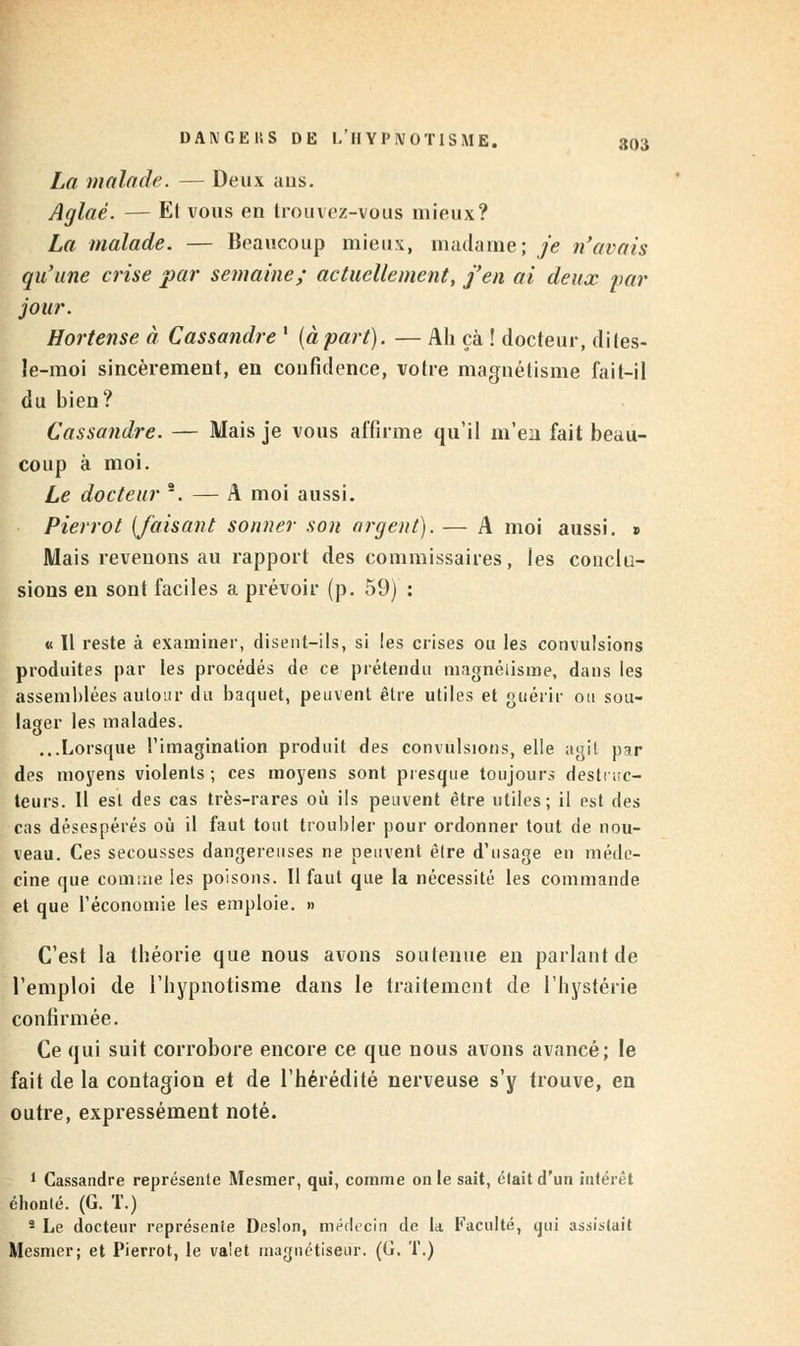 La malade. — Deux ans. Aglaé. — El vous en trouvez-vous mieux? La malade. — Beaucoup mieux, madame; je n'avais qu'une crise par semaine; actuellement, j'en ai deux par jour. Hortense à Cassandre ' (àpart). — Ah çà ! docteur, dites- le-moi sincèrement, en confidence, votre magnétisme fait-il du bien? Cassandre. — Mais je vous affirme qu'il m'en fait beau- coup à moi. Le docteur 2. — A moi aussi. Pierrot {faisant sonner son argent). — A moi aussi. » Mais revenons au rapport des commissaires, les conclu- sions en sont faciles a prévoir (p. 59) : « Il reste à examiner, disent-ils, si les crises ou les convulsions produites par les procédés de ce prétendu magnétisme, dans les assemblées autour du baquet, peuvent être utiles et guérir ou sou- lager les malades. ...Lorsque l'imagination produit des convulsions, elle agit par des moyens violents ; ces moyens sont presque toujours destruc- teurs. Il est des cas très-rares où ils peuvent être utiles; il est des cas désespérés où il faut tout troubler pour ordonner tout de nou- veau. Ces secousses dangereuses ne peuvent être d'usage en méde- cine que comme les poisons. Il faut que la nécessité les commande et que l'économie les emploie. » C'est la théorie que nous avons soutenue en parlant de l'emploi de l'hypnotisme dans le traitement de l'hystérie confirmée. Ce qui suit corrobore encore ce que nous avons avancé; le fait de la contagion et de l'hérédité nerveuse s'y trouve, en outre, expressément noté. 1 Cassandre représente Mesmer, qui, comme on le sait, était d'un intérêt éhonlé. (G. T.) 8 Le docteur représente Deslon, médecin de la Faculté, cjui assistait Mesmer; et Pierrot, le va'et magnétiseur. (G. T.)