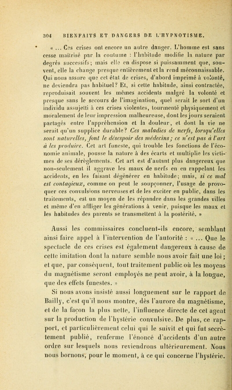 « ... Ces crises ont encore un autre danger. L'homme est sans cesse maîtrisé par la coutume : l'habitude modifie la nature par degrés successifs; mais elle en dispose si puissamment que, sou- vent, elle la change presque entièrement et la rend méconnaissable. Qui nous assure que cet état de crises, d'abord imprimé à volonté, ne deviendra pas habituel? Et, si cette habitude, ainsi contractée, reproduisait souvent les mêmes accidents malgré la volonté et presque sans le secours de l'imagination, quel serait le sort d'un individu assujetti à ces crises violentes, tourmenté physiquement et moralement de leur impression malheureuse, dont les jours seraient partagés entre l'appréhension et la douleur, et dont la vie ne serait qu'un supplice durable? Ces maladies de nerfs, lorsqu'elles sont naturelles, font le désespoir des médecins; ce n'est pas à l'art à les produire. Cet art funeste, qui trouble les fonctions de l'éco- nomie animale, pousse la nature à des écarts et multiplie les victi- mes de ses dérèglements. Cet art est d'autant plus dangereux que non-seulement il aggrave les maux de nerfs en en rappelant les accidents, en les faisant dégénérer en habitude; mais, si ce mal est contagieux, comme on peut le soupçonner, l'usage de provo- quer ces convulsions nerveuses et de les exciter en public, dans les traitements, est un moyen de les répandre dans les grandes villes et même d'en affliger les générations à venir, puisque les maux et les habitudes des parents se transmettent à la postérité. » Aussi les commissaires concluent-ils encore, semblant ainsi faire appel à l'intervention de l'autorité : «... Que le spectacle de ces crises est également dangereux à cause de cette imitation dont la nature semble nous avoir fait une loi ; et que, par conséquent, tout traitement public où les moyens du magnétisme seront employés ne peut avoir, à la longue, que des effets funestes. » Si nous avons insisté aussi longuement sur le rapport de Bailly, c'est qu'il nous montre, dès l'aurore du magnétisme, et de la façon la plus nette, l'influence directe de cet agent sur la production de l'hystérie convulsive. De plus, ce rap- port, et particulièrement celui qui le suivit et qui fut secrè- tement publié, renferme l'énoncé d'accidents d'un autre ordre sur lesquels nous reviendrons ultérieurement. Nous nous bornons, pour le moment, à ce qui concerne l'hystérie.