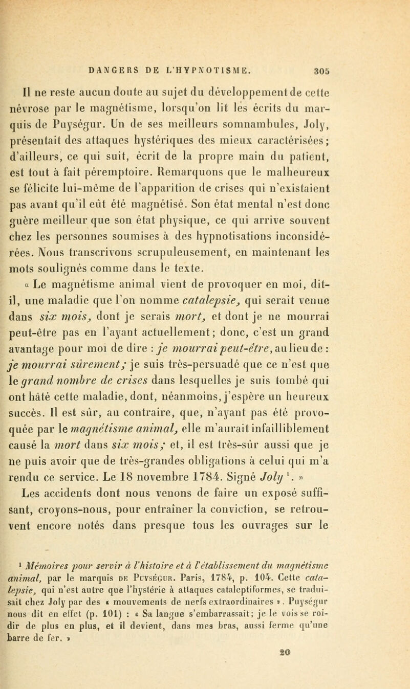 Il ne reste aucun doute au sujet du développement de cette névrose par le magnétisme, lorsqu'on lit les écrits du mar- quis de Puységur. Un de ses meilleurs somnambules, Joly, présentait des attaques hystériques des mieux caractérisées; d'ailleurs, ce qui suit, écrit de la propre main du patient, est tout à fait péremptoire. Remarquons que le malheureux se félicite lui-même de l'apparition de crises qui n'existaient pas avant qu'il eût été magnétisé. Son état mental n'est donc guère meilleur que son état physique, ce qui arrive souvent chez les personnes soumises à des hypnotisations inconsidé- rées. Nous transcrivons scrupuleusement, en maintenant les mots soulignés comme dans le texte. « Le magnétisme animal vient de provoquer en moi, dit- il, une maladie que l'on nomme catalepsie, qui serait venue dans six mois, dont je serais mort, et dont je ne mourrai peut-être pas en l'ayant actuellement ; donc, c'est un grand avantage pour moi de dire : je mourrai peut-être ,aulieu de: je mourrai sûrement; je suis très-persuadé que ce n'est que le grand nombre de crises dans lesquelles je suis tombé qui ont hâté cette maladie, dont, néanmoins, j'espère un heureux, succès. Il est sûr, au contraire, que, n'ayant pas été provo- quée par le magnétisme animal, elle m'aurait infailliblement causé la mort dans six mois; et, il est très-sûr aussi que je ne puis avoir que de très-grandes obligations à celui qui m'a rendu ce service. Le 18 novembre 1784. Signé Joly '. » Les accidents dont nous venons de faire un exposé suffi- sant, croyons-nous, pour entraîner la conviction, se retrou- vent encore notés dans presque tous les ouvrages sur le 1 Mémoires pour servir à l'histoire et à rétablissement du magnétisme animal, par le marquis dk Puvségur. Paris, 1784, p. 104. Cette cata- lepsie, qui n'est autre que l'hystérie à attaques cataleptiformes, se tradui- sait chez Joly par des » mouvements de nerfs extraordinaires >. Puységur nous dit en effet (p. 101) : « Sa langue s'embarrassait; je le vois se roi- dir de plus en plus, et il devient, dans mes bras, aussi ferme qu'une barre de fer. » 20