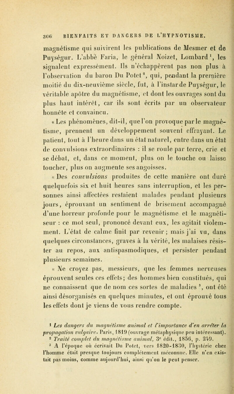 magnétisme qui suivirent les publications de Mesmer et de Puységur. L'abbé Faria, le général Noizet, Lombard1, les signalent expressément. Ils n'échappèrent pas non plus à l'observation du baron Du Potet2, qui, pendant la première moitié du dix-neuvième siècle, fut, à l'instar de Puységur, le véritable apôtre du magnétisme, et dont les ouvrages sont du plus haut intérêt, car ils sont écrits par un observateur honnête et convaincu. «Les phénomènes, dit-il, que l'on provoque parle magné- tisme, prennent un développement souvent effrayant. Le patient, tout à l'heure dans un état naturel, entre dans un état de convulsions extraordinaires : il se roule par terre, crie et se débat, et, dans ce moment, plus on le touche ou laisse toucher, plus on augmente ses angoisses. « Des convulsions produites de cette manière ont duré quelquefois six et huit heures sans interruption, et les per- sonnes ainsi affectées restaient malades pendant plusieurs jours, éprouvant un sentiment de brisement accompagné d'une horreur profonde pour le magnétisme et le magnéti- seur : ce mot seul, prononcé devant eux, les agitait violem- ment. L'état de calme 6nit par revenir; mais j'ai vu, dans quelques circonstances, graves à la vérité, les malaises résis- ter au repos, aux antispasmodiques, et persister pendant plusieurs semaines. « Ne croyez pas, messieurs, que les femmes nerveuses éprouvent seules ces effets; des hommes bien constitués, qui ne connaissent que de nom ces sortes de maladies 3, ont été ainsi désorganisés en quelques minutes, et ont éprouvé tous les effets dont je viens de vous rendre compte. 1 Les dangers du magnétisme animal et l'importance d'en arrêter la propagation vulgaire. Paris, 1819 (ouvrage métaphysique peu intéressant). 2 Traité complet du magnétisme animal, 3e édit., 1856, p. 2W. 3 A l'époque où écrivait Du Potet, vers 1820-1830, l'hystérie chez l'homme était presque toujours complètement méconnue. Elle n'en exis- tait pas moins, comme aujourd'hui, ainsi qu'on le peut penser.