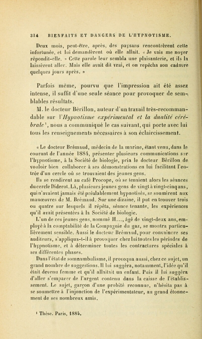 Deux mois, peut-être, après, des paysans rencontrèrent cette infortunée, et lui demandèrent où elle allait. « Je vais me noyer répondit-elle. » Cette parole leur sembla une plaisanterie, et ils la laissèrent aller. Mais elle avait dit vrai, et on repêcha son cadavre quelques jours après. » Parfois même, pourvu que l'impression ait été assez intense, il suffit d'uue seule séance pour provoquer de sem-. blables résultats. M. le docteur Bérillon, auteur d'un travail très-recomman- dable sur Y Hypnotisme expérimental et la dualité céré- brale1 , nous a communiqué le cas suivant, qui porte avec lui tous les renseignements nécessaires à son éclaircissement. « Le docteur Brémaud, médecin de la marine, étant venu, dans le courant de Tannée 1884, présenter plusieurs communications sur l'hypnotisme, à la Société de biologie, pria le docteur Bérillon de vouloir bien collaborer à ses démonstrations en lui facilitant l'en- trée d'un cercle où se trouvaient des jeunes gens. Ils se rendirent au café Procope, où se tenaient alors les séances ducercle Diderot. Là, plusieurs jeunes gens de vingt à vingt-cinq ans, qui n'avaient jamais été préalablement hypnotisés, se soumirent aux manœuvres de M. Brémaud. Sur une dizaine, il put en trouver trois ou quatre sur lesquels il répéta, séance tenante, les expériences qu'il avait présentées à la Société de biologie. L'un de ces jeunes gens, nommé H..., âgé de vingt-deux ans, em- ployé à la comptabilité de la Compagnie du gaz, se montra particu- lièrement sensible. Aussi le docteur Brémaud, pour convaincre ses auditeurs, s'appliqua-t-ilà provoquer chez lui toutes les périodes de l'hypnotisme, et à déterminer toutes les contractures spéciales à ses différentes phases. Dans l'état de somnambulisme, il provoqua aussi, chez ce sujet, un grand nombre de suggestions. Il lui suggéra, notamment, l'idée qu'il était devenu femme et qu'il allaitait un enfant. Puis il lui suggéra d'aller s'emparer de l'argent contenu dans la caisse de l'établis- sement. Le sujet, garçon d'une probité reconnue, n'hésita pas à se soumettre à l'injonction de l'expérimentateur, au grand étonne- ment de ses nombreux amis. • Thèse. Paris, 1884.