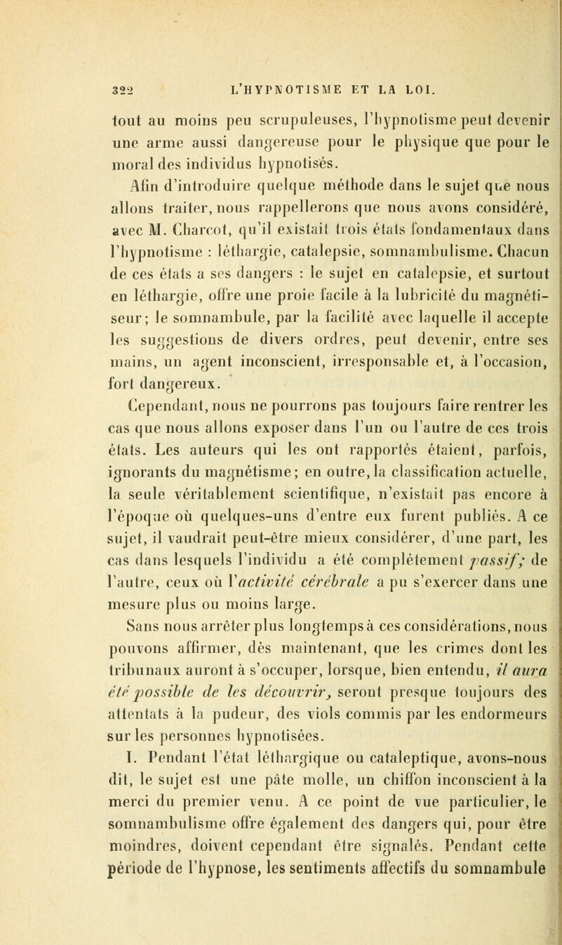 tout au moins peu scrupuleuses, l'hypnotisme peut devenir une arme aussi dangereuse pour le physique que pour le moral des individus hypnotises. Afin d'introduire quelque méthode dans le sujet que nous allons traiter, nous rappellerons que nous avons considéré, avec M. Charcot, qu'il existait trois états fondamentaux dans l'hypnotisme : léthargie, catalepsie, somnambulisme. Chacun de ces états a ses dangers : le sujet en catalepsie, et surtout en léthargie, offre une proie facile à la lubricité du magnéti- seur; le somnambule, par la facilité avec laquelle il accepte les suggestions de divers ordres, peut devenir, entre ses mains, un agent inconscient, irresponsable et, à l'occasion, fort dangereux. Cependant, nous ne pourrons pas toujours faire rentrer les cas que nous allons exposer dans l'un ou l'autre de ces trois états. Les auteurs qui les ont rapportés étaient, parfois, ignorants du magnétisme; en outre,la classification actuelle, la seule véritablement scientifique, n'existait pas encore à l'époque où quelques-uns d'entre eux furent publiés. A ce sujet, il vaudrait peut-être mieux considérer, d'une part, les cas dans lesquels l'individu a été complètement passif; de l'autre, ceux où Y activité cérébrale a pu s'exercer dans une mesure plus ou moins large. Sans nous arrêter plus longtemps à ces considérations, nous pouvons affirmer, dès maintenant, que les crimes dont les tribunaux auront à s'occuper, lorsque, bien entendu, il aura été possible de les découvrir, seront presque toujours des attentats à la pudeur, des viols commis par les endormeurs sur les personnes hypnotisées. I. Pendant l'état léthargique ou cataleptique, avons-nous dit, le sujet est une pâte molle, un chiffon inconscient à la merci du premier venu. A ce point de vue particulier, le somnambulisme offre également des dangers qui, pour être moindres, doivent cependant être signalés. Pendant cette période de l'hypnose, les sentiments affectifs du somnambule