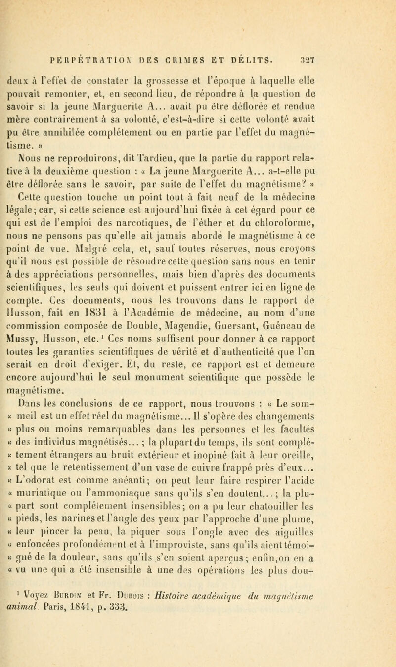 deu\ à l'effet de constater la grossesse et l'époque à laquelle elle pouvait remonter, et, en second lieu, de répondre à la question de savoir si la jeune Marguerite A... avait pu être déflorée et rendue mère contrairement à sa volonté, c'est-à-dire si cette volonté avait pu être annihilée complètement ou en partie par l'effet du magné- tisme. » Nous ne reproduirons, dit Tardieu, que la partie du rapport rela- tive à la deuxième question : « La jeune Marguerite A... a-t—elle pu être déflorée sans le savoir, par suite de l'effet du magnétisme? » Celte question touche un point tout à fait neuf de la médecine légale; car, si cette science est aujourd'hui fixée à cet égard pour ce qui est de l'emploi des narcotiques, de l'éther et du chloroforme, nous ne pensons pas qu'elle ait jamais abordé le magnétisme à ce point de vue. Malgré cela, et, sauf toutes réserves, nous croyons qu'il nous est possible de résoudre cette question sans nous en tenir à des appréciations personnelles, mais bien d'après des documents scientifiques, les seuls qui doivent et puissent entrer ici en ligne de compte. Ces documents, nous les trouvons dans le rapport de llusson, fait en 1831 à l'Académie de médecine, au nom d'une commission composée de Double, Magendie, Guersant, Guéneau de Mussy, Husson, etc.1 Ces noms suffisent pour donner à ce rapport toutes les garanties scientifiques de vérité et d'authenticité que l'on serait en droit d'exiger. Et, du reste, ce rapport est et demeure encore aujourd'hui le seul monument scientifique que possède le magnétisme. Dans les conclusions de ce rapport, nous trouvons : « Le som- « meil est un effet réel du magnétisme... Il s'opère des changements a plus ou moins remarquables dans les personnes et les facultés a des individus magnétisés... ; la plupart du temps, ils sont complè- te tement étrangers au bruit extérieur et inopiné fait à leur oreille, :< tel que le retentissement d'un vase de cuivre frappé près d'eux... « L'odorat est comme anéanti; on peut leur faire respirer l'acide « muriatique ou l'ammoniaque sans qu'ils s'en doutent... ; la plu- « part sont complètement insensibles; on a pu leur chatouiller les « pieds, les narines et l'angle des yeux par l'approche d'une plume, « leur pincer la peau, la piquer sous l'ongle avec des aiguilles « enfoncées profondément et à ('improviste, sans qu'ils aient témol- « gné de la douleur, sans qu'ils s'en soient aperçus; enfin,on en a « vu une qui a été insensible à une des opérations les plus dou- 1 Voyez Burdïx et Fr. Dubois : Histoire académique du ma g net/.une animal Paris, 1841, p. 333.