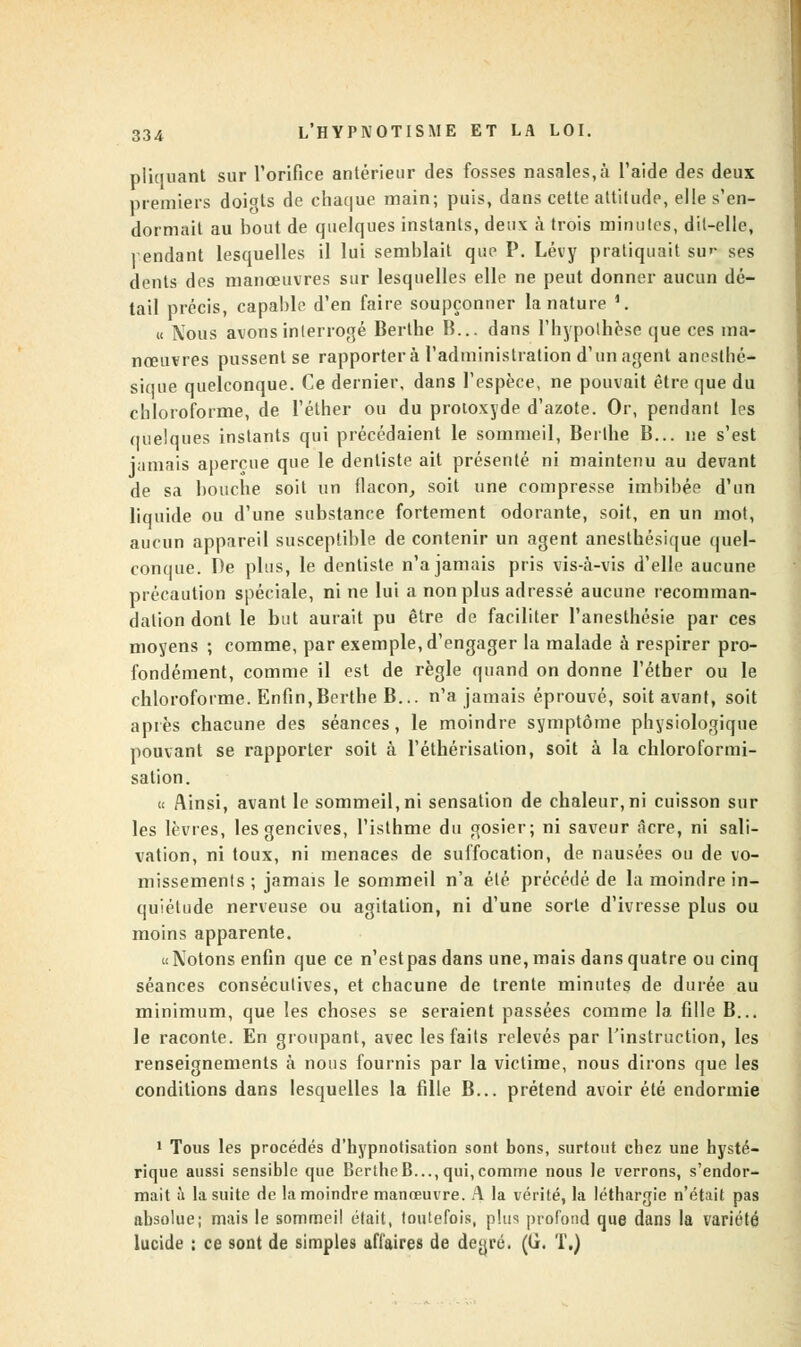 pliquant sur l'orifice antérieur des fosses nasales,à l'aide des deux premiers doigts de chaque main; puis, dans cette attitude, elle s'en- dormait au bout de quelques instants, deuv à trois minutes, dit-elle, pendant lesquelles il lui semblait que P. Lévy pratiquait sur ses dents des manœuvres sur lesquelles elle ne peut donner aucun dé- tail précis, capable d'en faire soupçonner la nature '. « Nous avons interrogé Berthe B... dans l'hypothèse que ces ma- nœuvres pussent se rapportera l'administration d'un agent anosthé- sique quelconque. Ce dernier, dans l'espèce, ne pouvait être que du chloroforme, de l'éther ou du protoxyde d'azote. Or, pendant les quelques instants qui précédaient le sommeil, Berthe B... ne s'est jamais aperçue que le dentiste ait présenté ni maintenu au devant de sa bouche soit un flacon, soit une compresse imbibée d'un liquide ou d'une substance fortement odorante, soit, en un mot, aucun appareil susceptible de contenir un agent anesthésique quel- conque. De plus, le dentiste n'a jamais pris vis-à-vis d'elle aucune précaution spéciale, ni ne lui a non plus adressé aucune recomman- dation dont le but aurait pu être de faciliter l'anesthésie par ces moyens ; comme, par exemple, d'engager la malade à respirer pro- fondément, comme il est de règle quand on donne l'éther ou le chloroforme. Enfin,Berthe B... n'a jamais éprouvé, soit avant, soit après chacune des séances, le moindre symptôme physiologique pouvant se rapporter soit à l'éthérisalion, soit à la chloroformi- sation. « Ainsi, avant le sommeil, ni sensation de chaleur, ni cuisson sur les lèvres, les gencives, l'isthme du gosier; ni saveur acre, ni sali- vation, ni toux, ni menaces de suffocation, de nausées ou de vo- missements ; jamais le sommeil n'a été précédé de la moindre in- quiétude nerveuse ou agitation, ni d'une sorte d'ivresse plus ou moins apparente. «Notons enfin que ce n'est pas dans une, mais dans quatre ou cinq séances consécutives, et chacune de trente minutes de durée au minimum, que les choses se seraient passées comme la fille B... le raconte. En groupant, avec les faits relevés par l'instruction, les renseignements à nous fournis par la victime, nous dirons que les conditions dans lesquelles la fille B... prétend avoir été endormie 1 Tous les procédés d'hypnotisation sont bons, surtout chez une hysté- rique aussi sensible que BertheB..., qui,comme nous le verrons, s'endor- mait à la suite de la moindre manœuvre. A la vérité, la léthargie n'était pas absolue; mais le sommeil était, toutefois, plus profond que dans la variété lucide ; ce sont de simples affaires de degré. (G. T.)