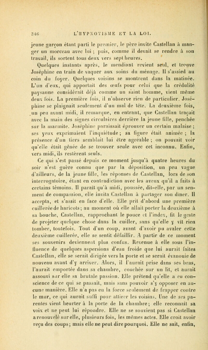 jeune garçon étant parti le premier, le père invite Castellan à man- ger un morceau avec lui ; puis, comme il devait se rendre à son travail, ils sortent tous deux vers sept heures. Quelques instants après, le mendiant revient seul, et trouve Joséphine en train de vaquer aux soins du ménage. Il s'assied au coin du loyer. Quelques voisins se montrent dans la matinée. L'un d'eux, qui apportait des œufs pour celui que la crédulité paysanne considérait déjà comme un saint homme, vient même deux lois. La première lois, il n'observe rien de particulier. José- phine se plaignait seulement d'un mal de tète. La deuxième fois, un peu avant midi, il remarque, en entrant, que Castellan traçait avec la main des signes circulaires derrière la jeune fille, penchée sur la marmite. Joséphine paraissait éprouver un certain malaise ; ses yeux exprimaient l'inquiétude ; sa figure était animée ; la présence d'un tiers semblait lui être agréable ; on pouvait voir qu'elle était gênée de se trouver seule avec cet inconnu. Enfin, vers midi, ils restèrent seuls. Ce qui s'est passé depuis ce moment jusqu'à quatre heures du soir n'est guère connu que par la déposition, un peu vague d'ailleurs, de la jeune fille, les réponses de Castellan, lors de son interrogatoire, étant en contradiction avec les aveux qu'il a faits à certains témoins. Il parait qu'à midi, poussée, dit-elle, par un sen- menl de compassion, elle invita Castellan à partager son diner. Il accepta, et s'assit en face d'elle. Elle prit d'abord une première cuillerée de haricots; au moment où elle allait porter la deuxième à sa bouche, Castellan, rapprochant le pouce et l'index, fit le geste de projeter quelque chose dans la cuiller, sans qu'elle y vit rien tomber, toutefois. Tout d'un coup, avant d'avoir pu avaler cette deuxième cuillerée, elle se sentit défaillir. A partir de ce moment ses souvenirs deviennent plus confus. Revenue à elle sous l'in- fluence de quelques aspersions d'eau froide que lui aurait faites Castellan, elle se serait dirigée vers la porte et se serait évanouie de nouveau avant d'y arriver. Alors, il l'aurait prise dans ses bras, l'aurait emportée dans sa chambre, couchée sur un lit, et aurait assouvi sur elle sa brutale passion. Elle prétend qu'elle a eu con- science de ce qui se passait, mais sans pouvoir s'y opposer en au- cune manière. Elle n'a pas eu la force seulement de frapper contre le mur, ce qui aurait suffi pour attirer les voisins. Une de ses pa- rentes vient heurtera la porte de la chambre; elle reconnaît sa voix et ne peut lui répondre. Elle ne se souvient pas si Castellan a renouvelé sur elle, plusieurs fois, les mêmes actes. Elle croit avoir reçu des coups; mais eilene peut dire pourquoi. Elle ne sait, enfin,