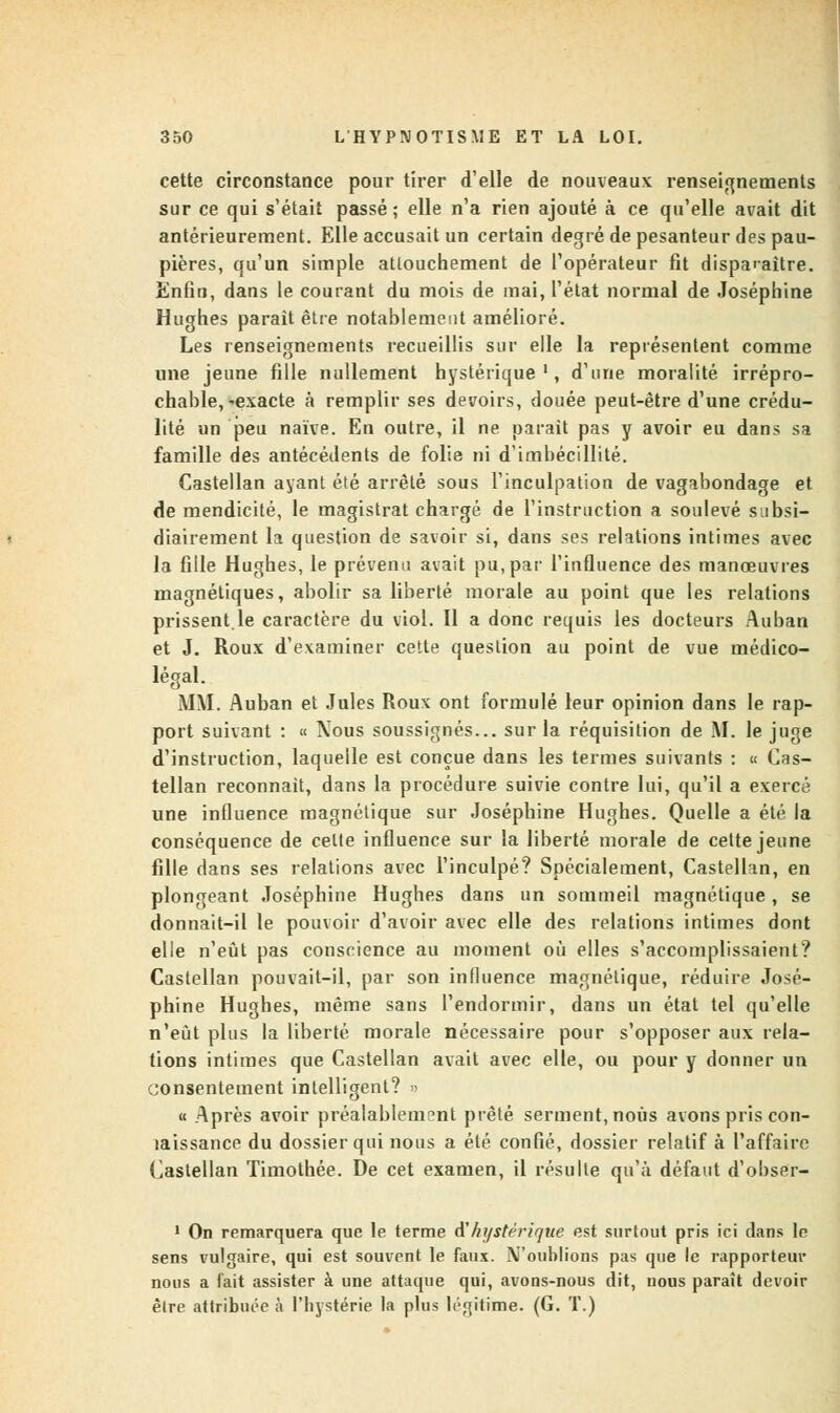 cette circonstance pour tirer d'elle de nouveaux renseignements sur ce qui s'était passé ; elle n'a rien ajouté à ce qu'elle avait dit antérieurement. Elle accusait un certain degré de pesanteur des pau- pières, qu'un simple attouchement de l'opérateur fit disparaître. Enfin, dans le courant du mois de mai, l'état normal de Joséphine Hughes parait être notablement amélioré. Les renseignements recueillis sur elle la représentent comme une jeune fille nullement hystérique1, d'une moralité irrépro- chable, ^exacte à remplir ses devoirs, douée peut-être d'une crédu- lité un peu naïve. En outre, il ne parait pas y avoir eu dans sa famille des antécédents de folie ni d'imbécillité. Castellan ayant été arrêté sous l'inculpation de vagabondage et de mendicité, le magistrat chargé de l'instruction a soulevé subsi- diairement la question de savoir si, dans ses relations intimes avec la fille Hughes, le prévenu avait pu, par l'influence des manœuvres magnétiques, abolir sa liberté morale au point que les relations prissent.le caractère du viol. Il a donc requis les docteurs Auban et J. Roux d'examiner cette question au point de vue médico- légal. MM. Auban et Jules Roux ont formulé leur opinion dans le rap- port suivant : « Nous soussignés... sur la réquisition de M. le juge d'instruction, laquelle est conçue dans les termes suivants : « Cas- tellan reconnaît, dans la procédure suivie contre lui, qu'il a exercé une influence magnétique sur Joséphine Hughes. Quelle a été la conséquence de celte influence sur la liberté morale de cette jeune fille dans ses relations avec l'inculpé? Spécialement, Castellan, en plongeant Joséphine Hughes dans un sommeil magnétique, se donnait-il le pouvoir d'avoir avec elle des relations intimes dont elle n'eût pas conscience au moment où elles s'accomplissaient? Castellan pouvait-il, par son influence magnétique, réduire José- phine Hughes, même sans l'endormir, dans un état tel qu'elle n'eut plus la liberté morale nécessaire pour s'opposer aux rela- tions intimes que Castellan avait avec elle, ou pour y donner un consentement intelligent? » « Après avoir préalablement prêté serment, nous avons pris con- laissance du dossier qui nous a été confié, dossier relatif à l'affaire Castellan Timothée. De cet examen, il résulte qu'à défaut d'obser- 1 On remarquera que le terme A'hystérique est surtout pris ici dans le sens vulgaire, qui est souvent le faux. N'oublions pas que le rapporteur nous a fait assister à une attaque qui, avons-nous dit, nous paraît devoir être attribuée à l'hystérie la plus légitime. (G. T.)