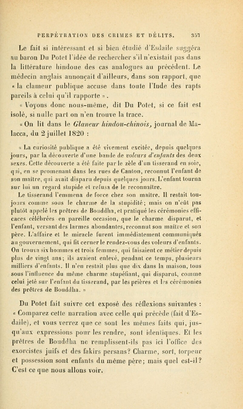 Le fait si intéressant et si bien étudié d'Esdaile suggéra au baron Du Potet l'idée de recliercher s'il n'existait pas dans la littérature hindoue des cas analogues au précédent. Le médecin anglais annonçait d'ailleurs, dans son rapport, que « la clameur publique accuse dans toute l'Inde des rapts pareils à celui qu'il rapporte ». « Voyous donc nous-même, dit Du Potet, si ce fait est isolé, si nulle part on n'en trouve la trace. « On lit dans le Glaneur hindou-chinois, journal de Hla- lacca, du 2 juillet 1820 : a La curiosité publique a élé vivement excitée, depuis quelques jours, par la découverte d'une bande de voleurs d'enjants des deux sexes. Cette découverte a été faite parle zèle d'un tisserand en soie, qui, en se promenant dans les rues de Canton, reconnut l'enfant de son maître, qui avait disparu depuis quelqups jours. L'enfant tourna sur lui un regard slupide et refusa de le reconnaître. Le tisserand l'emmena de force chez son maître. Il restait tou- jours comme sous le charme de la stupidité; mais on n'eût pas plutôt appelé les prêtres de Bouddha, et pratiqué les cérémonies effi- caces célébrées en pareille occasion, que le charme disparut, et l'enfant, versant des larmes abondantes, reconnut son maître et son père. L'affaire et le miracle furent immédiatement communiqués au gouvernement, qui fit cerner le rendez-vous des voleurs d'enfants. On trouva six hommes et trois femmes, qui faisaient ce métier depuis plus de vingt ans; ils avaient enlevé, pendant ce temps, plusieurs milliers d'enfants. Il n'en restait plus que dix dans la maison, tous sous l'influence du même charme stupéfiant, qui disparut, comme celui jeté sur l'enfant du tisserand, par les prières et les cérémonies des prêtres de Bouddha. » Du Potet fait suivre cet exposé des réflexions suivantes : « Comparez cette narration avec celle qui précède (fait d'Es- daile), et vous verrez que ce sont les mêmes faits qui, jus- qu'aux expressions pour les rendre, sont identiques. El les prêtres de Bouddha ne remplissent-ils pas ici l'office des exorcistes juifs et des fakirs persans? Charme, sort, torpeur et possession sont enfants du même père; mais quel est-il? C'est ce que nous allons voir.