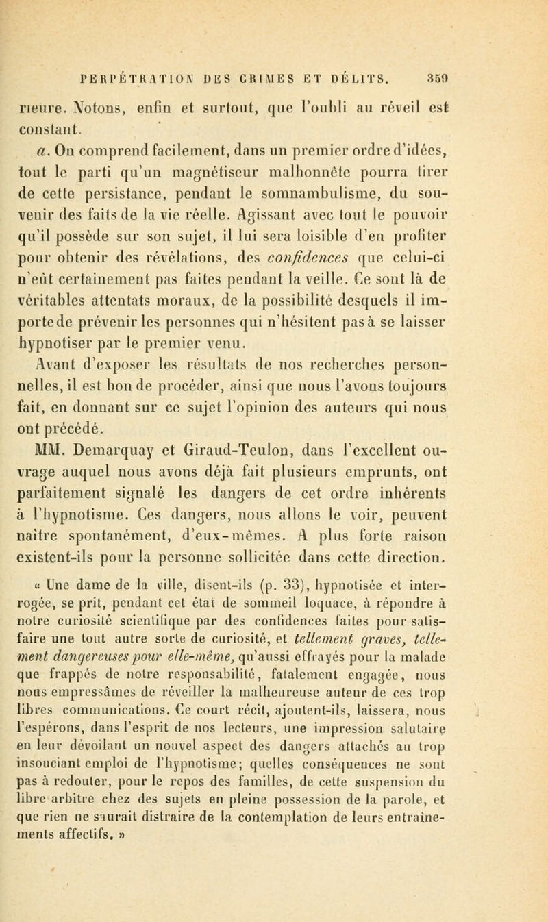 Heure. Notons, enfin et surtout, que l'oubli au réveil est constant. a. On comprend facilement, dans un premier ordre d'idées, tout le parti qu'un magnétiseur malhonnête pourra tirer de cette persistance, pendant le somnambulisme, du sou- venir des faits de la vie réelle. Agissant avec tout le pouvoir qu'il possède sur son sujet, il lui sera loisible d'en profiter pour obtenir des révélations, des confidences que celui-ci n'eût certainement pas faites pendant la veille. Ce sont là de véritables attentats moraux, de la possibilité desquels il im- portede prévenir les personnes qui n'hésitent pasà se laisser hypnotiser par le premier venu. Avant d'exposer les résultats de nos recherches person- nelles, il est bon de procéder, ainsi que nous l'avons toujours fait, en donnant sur ce sujet l'opinion des auteurs qui nous ont précédé. MM. Demarquay et Giraud-Teulon, dans l'excellent ou- vrage auquel nous avons déjà fait plusieurs emprunts, ont parfaitement signalé les dangers de cet ordre inhérents à l'hypnotisme. Ces dangers, nous allons le voir, peuvent naître spontanément, d'eux-mêmes. A plus forte raison existent-ils pour la personne sollicitée dans cette direction. « Une dame de la ville, disent-ils (p. 33), hypnotisée et inter- rogée, se prit, pendant cet état de sommeil loquace, à répondre à notre curiosité scientifique par des confidences faites pour satis- faire une tout autre sorte de curiosité, et tellement graves, telle- ment dangereuses pour elle-même, qu'aussi effrayés pour la malade que frappés de notre responsabilité, falalement engagée, nous nous empressâmes de réveiller la malheureuse auteur de ces trop libres communications. Ce court récit, ajoutent-ils, laissera, nous l'espérons, dans l'esprit de nos lecteurs, une impression salutaire en leur dévoilant un nouvel aspect des dangers attachés au trop insouciant emploi de l'hypnotisme; quelles conséquences ne sont pas à redouter, pour le repos des familles, de cette suspension du libre arbitre chez des sujets en pleine possession de la parole, et que rien ne siurait distraire de la contemplation de leurs entraîne- ments affectifs. »