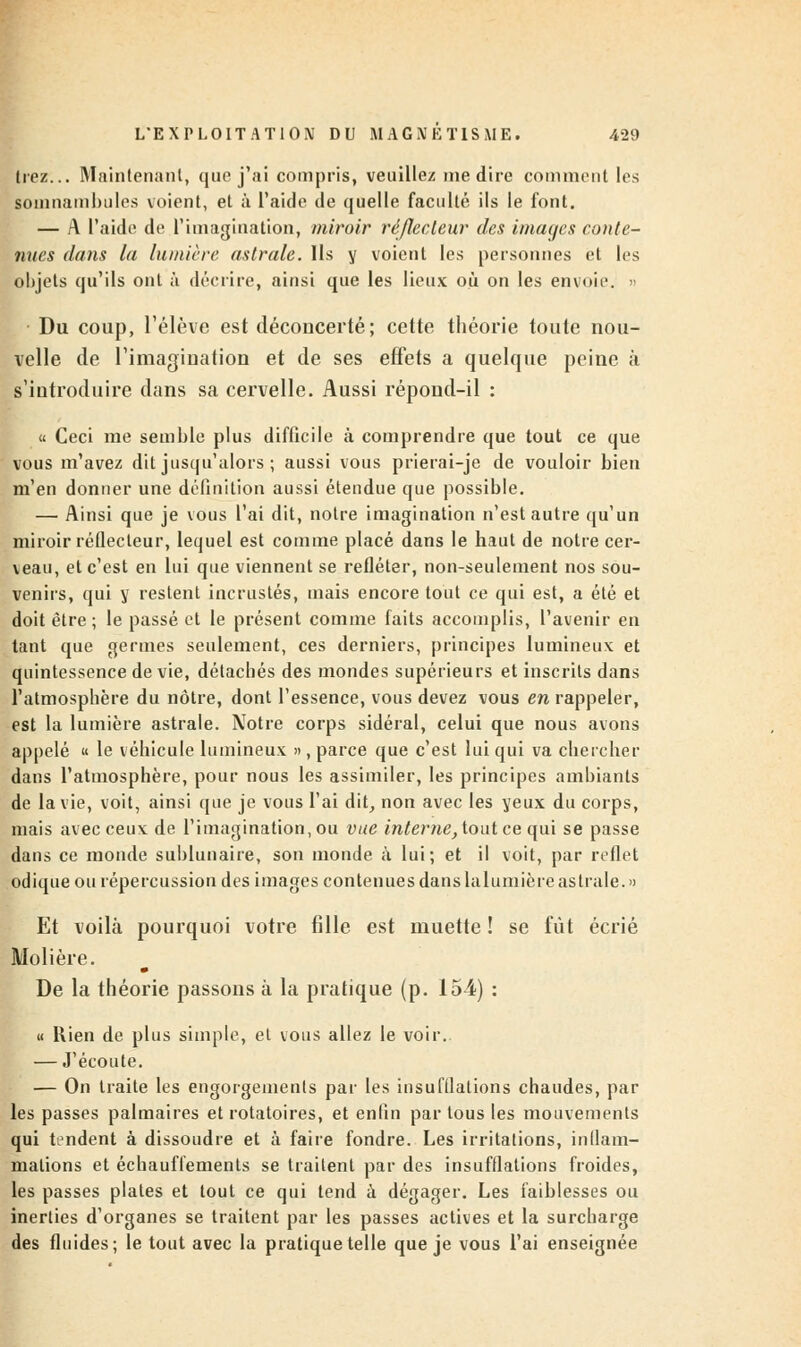 Irez... Maintenant, que j'ai compris, veuillez médire comment les somnambules voient, et à l'aide de quelle faculté ils le font. — A l'aide de l'imagination, miroir ré/lecteur des images conte- nues dans la lumière astrale. Ils y voient les personnes et les objets qu'ils ont à décrire, ainsi que les lieux où on les envoie. » Du coup, l'élève est déconcerté; cette théorie toute nou- velle de l'imagination et de ses effets a quelque peine à s'introduire dans sa cervelle. Aussi répond-il : « Ceci me semble plus difficile à comprendre que tout ce que vous m'avez dit jusqu'alors ; aussi vous prierai-je de vouloir bien m'en donner une définition aussi étendue que possible. — Ainsi que je vous l'ai dit, notre imagination n'est autre qu'un miroir réflecteur, lequel est comme placé dans le haut de notre cer- veau, et c'est en lui que viennent se refléter, non-seulement nos sou- venirs, qui y restent incrustés, mais encore tout ce qui est, a été et doit être ; le passé et le présent comme faits accomplis, l'avenir en tant que germes seulement, ces derniers, principes lumineux et quintessence de vie, détachés des mondes supérieurs et inscrits dans l'atmosphère du nôtre, dont l'essence, vous devez vous en rappeler, est la lumière astrale. Notre corps sidéral, celui que nous avons appelé il le véhicule lumineux », parce que c'est lui qui va chercher dans l'atmosphère, pour nous les assimiler, les principes ambiants de la vie, voit, ainsi que je vous l'ai dit, non avec les yeux du corps, mais avec ceux de l'imagination, ou vue interne, tout ce qui se passe dans ce inonde sublunaire, son monde à lui; et il voit, par reflet odique ou répercussion des images contenues danslalumièreastrale.» Et voilà pourquoi votre fille est muette ! se fût écrié Molière. De la théorie passons à la pratique (p. 154) : « Rien de plus simple, et vous allez le voir. — J'écoute. — On traite les engorgements par les insufflations chaudes, par les passes palmaires et rotatoires, et enfin par tous les mouvements qui tendent à dissoudre et à faire fondre. Les irritations, inflam- mations et échauflements se traitent par des insufflations froides, les passes plates et tout ce qui tend à dégager. Les faiblesses ou inerties d'organes se traitent par les passes actives et la surcharge des fluides; le tout avec la pratique telle que je vous l'ai enseignée