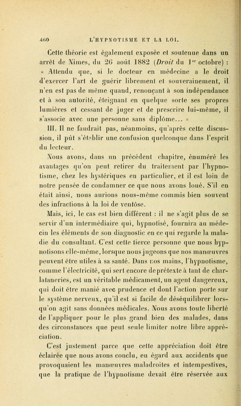 Cette théorie est également exposée et soutenue clans un arrêt de Nimes, du 26 août 1882 [Droit du ]er octobre) : « Attendu que, si le docteur en médecine a le droit d'exercer l'art de guérir librement et souverainement, il n'en est pas de même quand, renonçant à son indépendance et à son autorité, éteignant en quelque sorte ses propres lumières et cessant de juger et de prescrire lui-même, il s'associe avec une personne sans diplôme... » III. Il ne faudrait pas, néanmoins, qu'après cette discus- sion, il pût s'établir une confusion quelconque dans l'esprit du lecteur. Nous avons, dans un précédent chapitre, énuméré les avantages qu'on peut retirer du traitement par l'hypno- tisme, chez les hystériques en particulier, et il est loin de notre pensée de condamner ce que nous avons loué. S'il en était ainsi, nous aurions nous-même commis bien souvent des infractions à la loi de ventôse. Mais, ici, le cas est bien différent : il ne s'agit plus de se servir d'un intermédiaire qui, hypnotisé, fournira au méde- cin les éléments de son diagnostic en ce qui regarde la mala- die du consultant. C'est cette tierce personne que nous hyp- notisons elle-même, lorsque nous jugeons que nos manœuvres peuvent être utiles à sa santé. Dans ros mains, l'hypnotisme, comme l'électricité, qui sert encore deprétexte à tant de char- lataneries, est un véritable médicament, un agent daugereux, qui doit être manié avec prudence et dont l'action porte sur le système nerveux, qu'il est si facile de déséquilibrer lors- qu'on agit sans données médicales. Nous avons toute liberté de l'appliquer pour le plus grand bien des malades, dans des circonstances que peut seule limiter notre libre appré- ciation. C'est justement parce que cette appréciation doit être éclairée que nous avons conclu, eu égard aux accidents que provoquaient les manœuvres maladroites et intempestives, que la pratique de l'hypnotisme devait être réservée aux