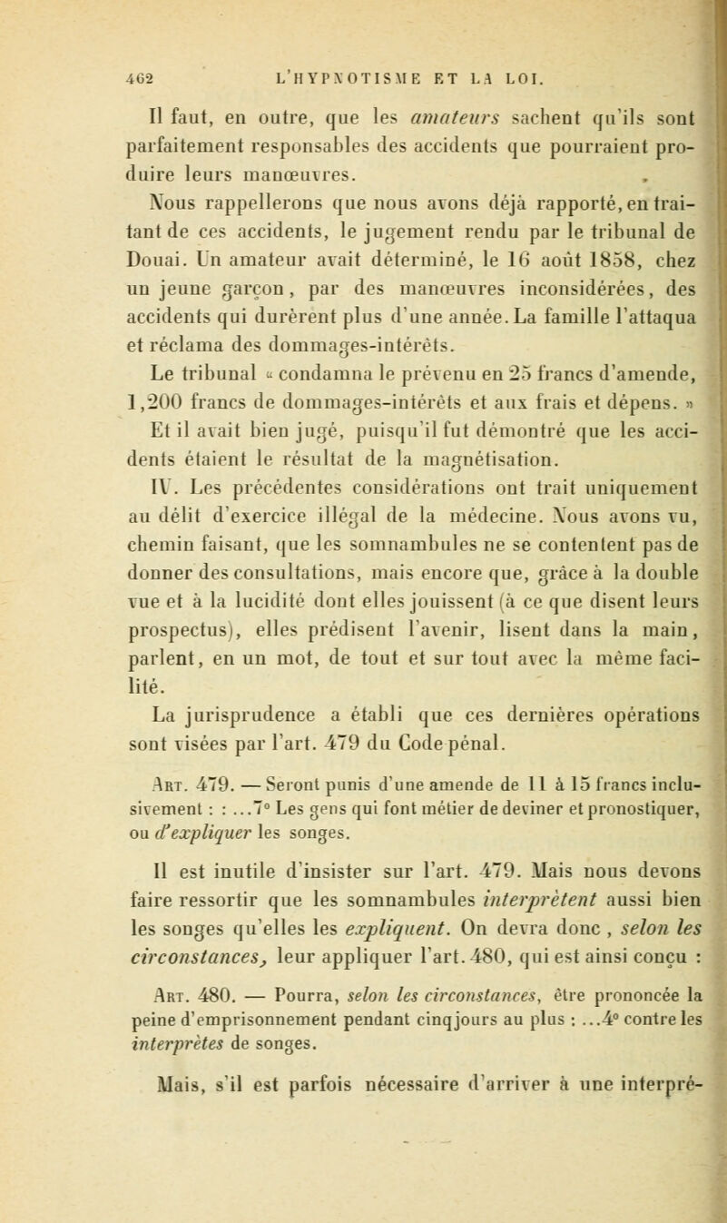 Il faut, en outre, que les amateurs sachent qu'ils sont parfaitement responsables des accidents que pourraient pro- duire leurs manœuvres. Nous rappellerons que nous avons déjà rapporté, en trai- tant de ces accidents, le jugement rendu par le tribunal de Douai. Un amateur avait déterminé, le 16 août 1858, chez un jeune garçon, par des manœuvres inconsidérées, des accidents qui durèrent plus d'une année. La famille l'attaqua et réclama des dommages-intérêts. Le tribunal « condamna le prévenu en 25 francs d'amende, 1,200 francs de dommages-intérêts et aux frais et dépens. » Et il avait bien jugé, puisqu'il fut démontré que les acci- dents étaient le résultat de la magnétisation. IV. Les précédentes considérations ont trait uniquement au délit d'exercice illégal de la médecine. .Vous avons vu, chemin faisant, que les somnambules ne se contentent pas de donner des consultations, mais encore que, grâce à la double vue et à la lucidité dont elles jouissent (à ce que disent leurs prospectus), elles prédisent l'avenir, lisent dans la main, parlent, en un mot, de tout et sur tout avec la même faci- lité. La jurisprudence a établi que ces dernières opérations sont visées par l'art. 479 du Code pénal. Art. 479.—Seront punis d'une amende de 11 à 15 francs inclu- sivement : : ...7° Les gens qui font métier de deviner et pronostiquer, ou d'expliquer les songes. Il est inutile d'insister sur l'art. 479. Mais nous devons faire ressortir que les somnambules interprètent aussi bien les songes qu'elles les expliquent. On devra donc , selon les circonstances, leur appliquer l'art. 480, qui est ainsi conçu : Art. 480. — Pourra, selon les circonstances, être prononcée la peine d'emprisonnement pendant cinq jours au plus : ...4° contre les interprètes de songes. Mais, s'il est parfois nécessaire d'arriver à une interpré-