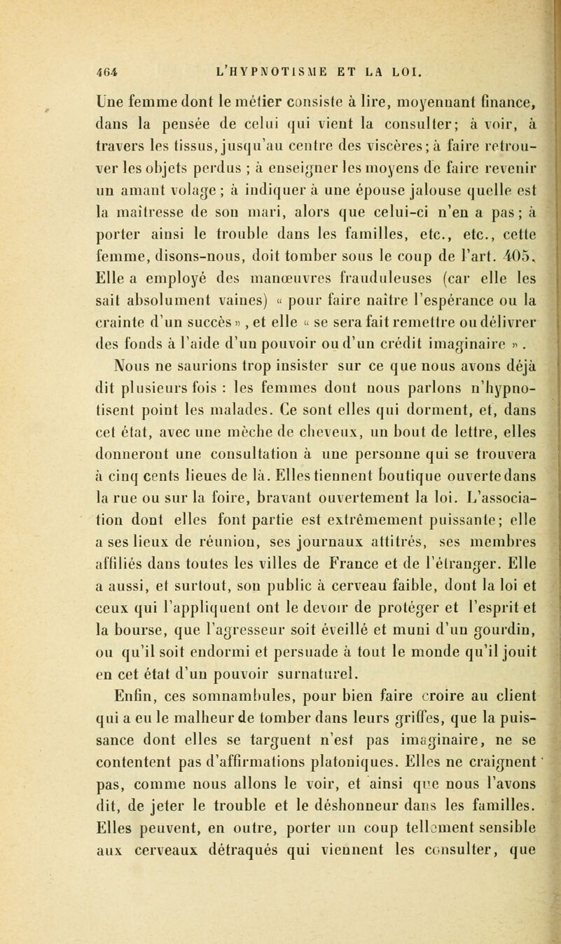 Une femme dont le mélier consiste à lire, moyennant finance, dans la pensée de celui qui vient la consulter; à voir, à travers les tissus, jusqu'au centre des viscères; à faire retrou- ver les objets perdus ; à enseigner les moyens de faire revenir un amant volage ; à indiquer à une épouse jalouse quelle est la maîtresse de son mari, alors que celui-ci n'en a pas; à porter ainsi le trouble dans les familles, etc., etc., cette femme, disons-nous, doit tomber sous le coup de l'art. 405. Elle a employé des manœuvres frauduleuses (car elle les sait absolument vaines) « pour faire naître l'espérance ou la crainte d'un succès », et elle « se sera fait remettre ou délivrer des fonds à l'aide d'un pouvoir ou d'un crédit imaginaire ». Nous ne saurions trop insister sur ce que nous avons déjà dit plusieurs fois : les femmes dont nous parlons n'hypno- tisent point les malades. Ce sont elles qui dorment, et, dans cet état, avec une mèche de cheveux, un bout de lettre, elles donnerout une consultation à une personne qui se trouvera à cinq cents lieues de là. Elles tiennent boutique ouverte dans la rue ou sur la foire, bravant ouvertement la loi. L'associa- tion dont elles font partie est extrêmement puissante; elle a ses lieux de réunion, ses journaux attitrés, ses membres affiliés dans toutes les villes de France et de l'étranger. Elle a aussi, et surtout, sou public à cerveau faible, dont la loi et ceux qui l'appliquent ont le devoir de protéger et l'esprit et la bourse, que l'agresseur soit éveillé et muni d'un gourdin, ou qu'il soit endormi et persuade à tout le monde qu'il jouit en cet état d'un pouvoir surnaturel. Enfin, ces somnambules, pour bien faire croire au client qui a eu le malheur de tomber dans leurs griffes, que la puis- sance dont elles se targuent n'est pas imaginaire, ne se contentent pas d'affirmations platoniques. Elles ne craignent ' pas, comme nous allons le voir, et ainsi que nous l'avons dit, de jeter le trouble et le déshonneur dans les familles. Elles peuvent, en outre, porter un coup tellement sensible aux cerveaux détraqués qui viennent les consulter, que