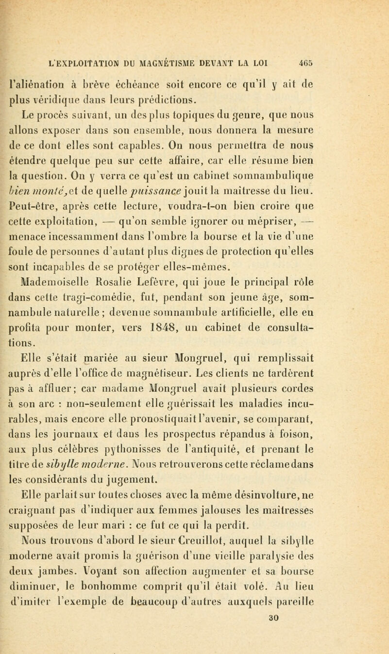 l'aliénation à brève échéance soit encore ce qu'il y ait de plus véridique dans leurs prédictions. Le procès suivant, un des plus topiques du genre, que nous allons exposer dans son ensemble, nous donnera la mesure de ce dont elles sont capables. On nous permettra de nous étendre quelque peu sur cette affaire, car elle résume bien la question. On y verra ce qu'est un cabinet somnambulique bien monié^et de quelle puissance jouit la maîtresse du lieu. Peut-être, après cette lecture, voudra-t-on bien croire que cette exploitation, — qu'on semble ignorer ou mépriser, — menace incessamment dans l'ombre la bourse et la vie d'une foule de personnes d'autant plus dignes de protection qu'elles sont incapables de se protéger elles-mêmes. Mademoiselle Rosalie Lefèvre, qui joue le principal rôle dans cette tragi-comédie, fut, pendant son jeune âge, som- nambule naturelle ; devenue somnambule artificielle, elle en profita pour monter, vers 1848, un cabinet de consulta- tions. Elle s'était mariée au sieur Mongruel, qui remplissait auprès d'elle l'office de magnétiseur. Les clients ne tardèrent pas à affluer; car madame Mongruel avait plusieurs cordes à son arc : non-seulement elle guérissait les maladies incu- rables, mais encore elle pronostiquait l'avenir, se comparant, dans les journaux et dans les prospectus répandus à foison, aux plus célèbres pythonisses de l'antiquité, et prenant le titre de sibylle moderne. Nous retrouverons cette réclame dans les considérants du jugement. Elle parlait sur toutes choses avec la même désinvolture, ne craignant pas d'indiquer aux femmes jalouses les maîtresses supposées de leur mari : ce fut ce qui la perdit. Nous trouvons d'abord le sieur Creuillot, auquel la sibylle moderne avait promis la guérison d'une vieille paralysie des deux jambes. Voyant son affection augmenter et sa bourse diminuer, le bonhomme comprit qu'il était volé. Au lieu d'imiter l'exemple de beaucoup d'autres auxquels pareille 30