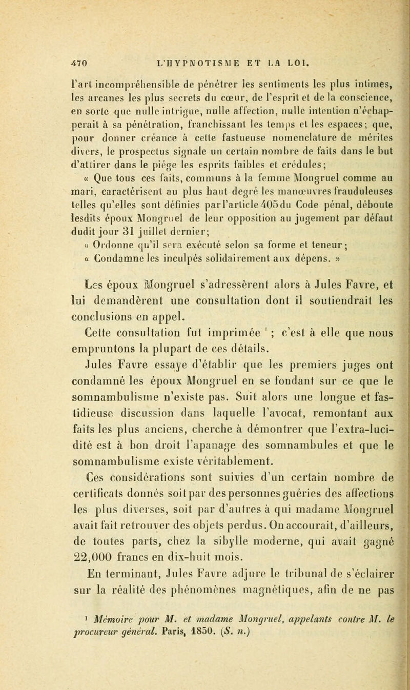 l'art incompréhensible de pénétrer les sentiments les plus intimes, les arcanes les plus secrets du cœur, de l'esprit et de la conscience, en sorte que nulle intrigue, nulle affection, nulle intention n'échap- perait à sa pénétration, franchissant les temps et les espaces; que, pour donner créance à cette fastueuse nomenclature de mérites divers, le prospectus signale un certain nombre de faits dans le but d'attirer dans le piège les esprits faibles et crédules; « Que tous ces faits, communs à la femme Mongruel comme au mari, caractérisent au plus haut degré les manœuvres frauduleuses telles qu'elles sont définies par l'article 405 du Code pénal, déboute lesdits époux Mongruel de leur opposition au jugement par défaut dudit jour 31 juillet dernier; « Ordonne qu'il sera exécuté selon sa forme et teneur; « Condamne les inculpés solidairement aux dépens. » Les époux Mongruel s'adressèrent alors à Jules Favre, et lui demandèrent une consultation dont il soutiendrait les conclusions en appel. Cette consultation fut imprimée ' ; c'est à elle que nous empruntons la plupart de ces détails. Jules Favre essaye d'établir que les premiers juges ont condamné les époux Mongruel en se fondant sur ce que le somnambulisme n'existe pas. Suit alors une longue et fas- tidieuse discussion dans laquelle l'avocat, remontant aux faits les plus anciens, cherche à démontrer que l'extra-luci- dité est à bon droit l'apanage des somnambules et que le somnambulisme existe véritablement. Ces considérations sont suivies d'un certain nombre de certificats donnés soit par des personnes guéries des affections les plus diverses, soit par d'autres à qui madame Mongruel avait fait retrouver des objets perdus. On accourait, d'ailleurs, de toutes parts, chez la sibylle moderne, qui avait gagné 22,000 francs en dix-huit mois. En terminant, Jules Favre adjure le tribunal de s'éclairer sur la réalité des phénomènes magnétiques, afin de ne pas 1 Mémoire pour M. et madame Mongruel, appelants contre M. le procureur général. Paris, 1850. (S. n.)