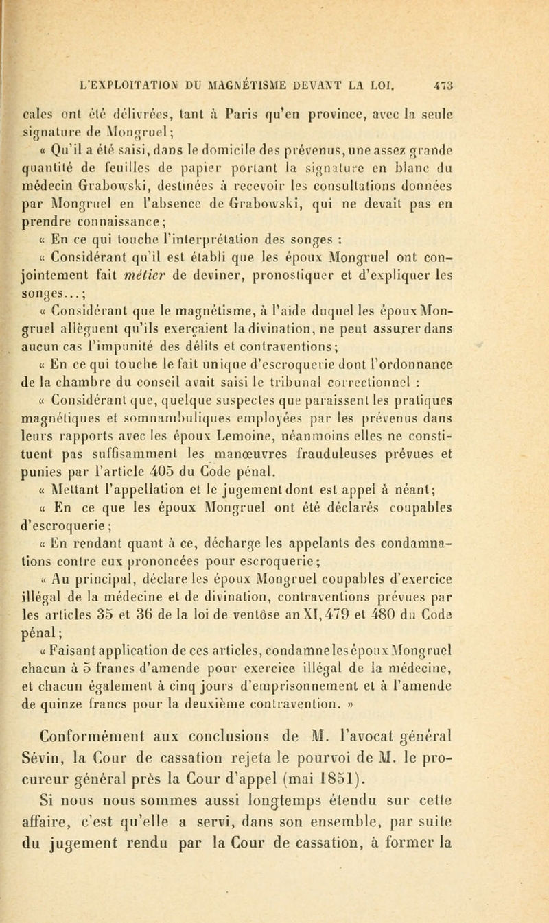 cales ont été délivrées, tant à Paris qu'en province, avec la seule signature de Mongruel ; « Qu'il a été saisi, dans le domicile des prévenus, une assez grande quantité de feuilles de papier portant la signature en blanc du médecin Grabovvski, destinées à recevoir les consultations données par Mongruel en l'absence de Grabowski, qui ne devait pas en prendre connaissance; « En ce qui toucbe l'interprétation des songes : « Considérant qu'il est établi que les époux Mongruel ont con- jointement fait métier de deviner, pronostiquer et d'expliquer les songes... ; « Considérant que le magnétisme, à l'aide duquel les époux Mon- gruel allèguent qu'ils exerçaient la divination, ne peut assurer dans aucun cas l'impunité des délits et contraventions; « En ce qui touche le lait unique d'escroquerie dont l'ordonnance de la chambre du conseil avait saisi le tribunal correctionnel : « Considérant que, quelque suspectes que paraissent les pratiques magnétiques et somnambuliques employées par les prévenus dans leurs rapports avec les époux Lemoine, néanmoins elles ne consti- tuent pas suffisamment les manœuvres frauduleuses prévues et punies par l'article 405 du Code pénal. « Mettant l'appellation et le jugement dont est appel à néant; « En ce que les époux Mongruel ont été déclarés coupables d'escroquerie ; « En rendant quant à ce, décharge les appelants des condamna- tions contre eux prononcées pour escroquerie; « Au principal, déclare les époux Mongruel coupables d'exercice illégal de la médecine et de divination, contraventions prévues par les articles 35 et 36 de la loi de ventôse an XI, 479 et 480 du Code pénal; « Faisant application de ces articles, condamneles époux Mongruel chacun à 5 francs d'amende pour exercice illégal de la médecine, et chacun également à cinq jours d'emprisonnement et à l'amende de quinze francs pour la deuxième contravention. » Conformément aux conclusions de M. l'avocat général Sévin, la Cour de cassation rejeta le pourvoi de M. le pro- cureur général près la Cour d'appel (mai 1851). Si nous nous sommes aussi longtemps étendu sur cetle affaire, c'est qu'elle a servi, dans son ensemble, par suite du jugement rendu par la Cour de cassation, à former la