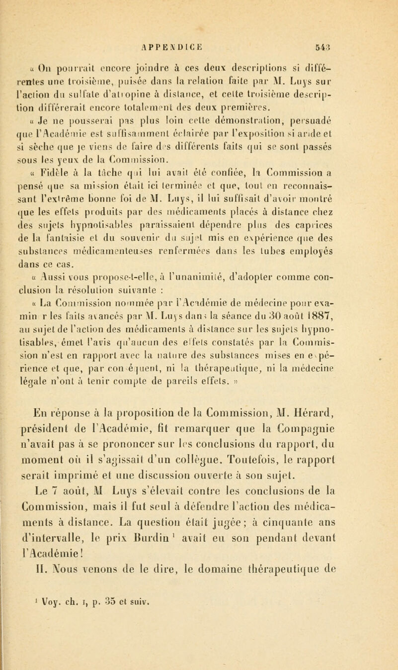 a On pourrait encore joindre à ces deux descriptions si diffé- rentes une troisième, puisée dans la relation faite par M. Luys sur l'action du sulfate d'atropine à distance, et celte troisième descrip- tion différerait encore totalement des deux premières. « Je ne pousserai pas plus loin cette démonstration, persuadé que l'Académie est suffisamment éclairée par l'exposition si aride et si sèche que je viens de faire d s différents faits qui se sont passés sous les yeux de la Commission. « FidMe à la tâche qui lui avait été confiée, la Commission a pensé que sa mission était ici terminée et que, tout en reconnais- sant l'extrême bonne foi de M. Luys, il lui suffisait d'avoir montré que les effets produits par des médicaments placés à dislance chez des sujets hypnotisantes paraissaient dépendre plus des caprices de la fantaisie et du souvenir du sujet mis en expérience que des substances médicamenteuses renfermées dans les tubes employés dans ce cas. « Aussi vous proposc-t-elle, à l'unanimité, d'adopter comme con- clusion la résolution suivante : « La Commission nommée par l'Académie de médecine pourexa- min r les faits avancés par M. Luys dani la séance du 30 août 1887, au sujet de l'action des médicaments à distance sur les sujets bypno- tisables, émet l'avis qu'aucun des elfels constatés par la Commis- sion n'est en rapport avec la nature des substances mises en e pé- rience et que, par conséquent, ni la thérapeutique, ni la médecine légale n'ont à tenir compte de pareils effets. » En réponse à la proposition de la Commission, J\J. Hérard, président de l'Académie, fit remarquer que la Compagnie n'avait pas à se prononcer sur les conclusions du rapport, du moment où il s'agissait d'un collègue. Toutefois, le rapport serait imprimé et une discussion ouverte à sou sujet. Le 7 août, 1\I Luys s'élevait contre les conclusions de la Commission, mais il fut seul à défendre l'actiou des médica- ments à dislance. La question était jugée; à cinquante ans d'intervalle, le prix Burdin ' avait eu son pendant devant l'Académie! II. Nous venons de le dire, le domaine thérapeutique de