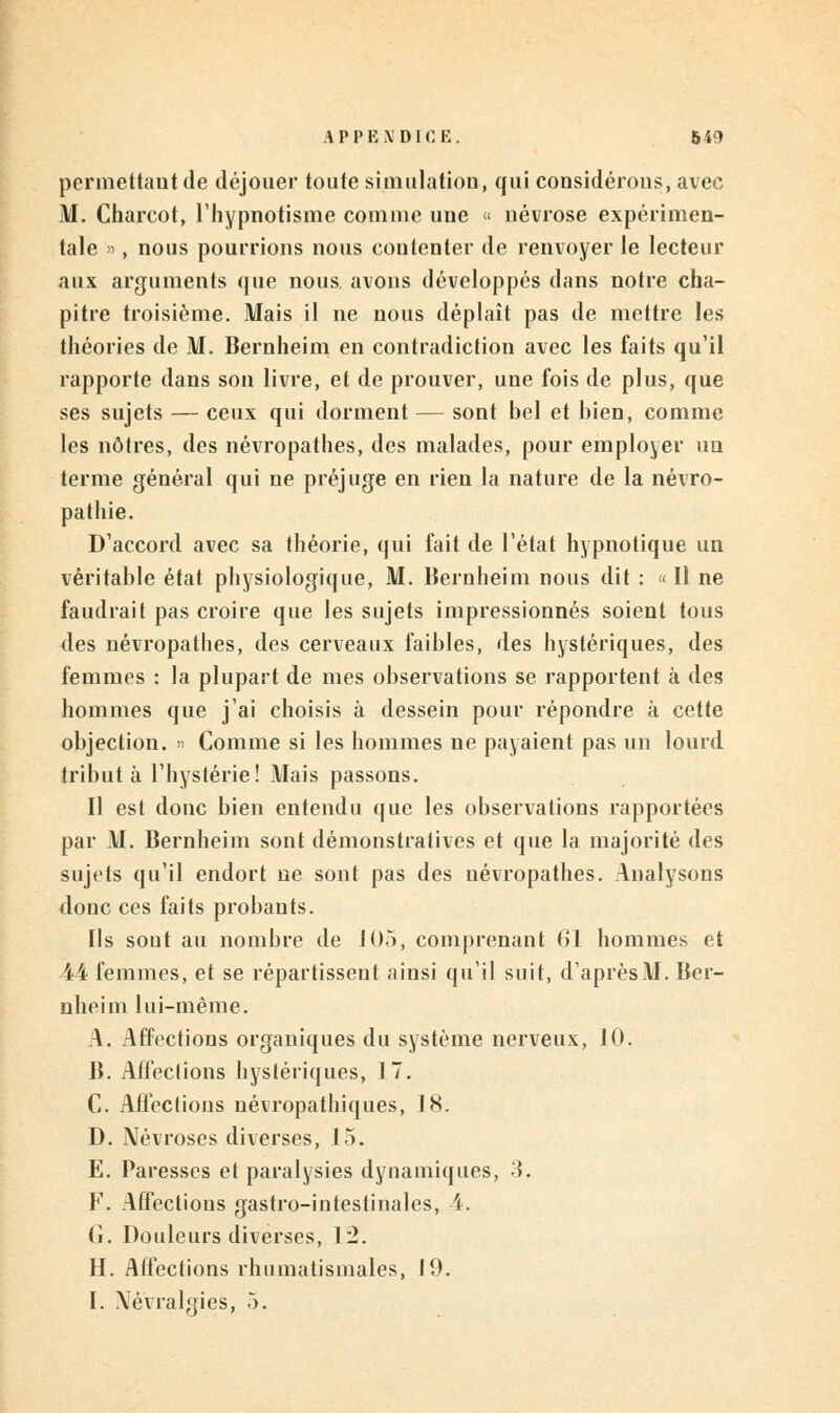 permettant de déjouer toute simulation, qui considérons, avec M. Charcot, l'hypnotisme comme une « névrose expérimen- tale », nous pourrions nous coutenter de renvoyer le lecteur aux arguments que nous avons développés dans notre cha- pitre troisième. Mais il ne nous déplaît pas de mettre les théories de M. Bernheim en contradiction avec les faits qu'il rapporte dans son livre, et de prouver, une fois de plus, que ses sujets — ceux qui dorment — sont bel et bien, comme les noires, des névropathes, des malades, pour employer un terme général qui ne préjuge en rien la nature de la névro- pathie. D'accord avec sa théorie, qui fait de l'état hypnotique un véritable état physiologique, M. Bernheim nous dit : « Il ne faudrait pas croire que les sujets impressionnés soient tous des névropathes, des cerveaux faibles, des hystériques, des femmes : la plupart de mes observations se rapportent à des hommes que j'ai choisis à dessein pour répondre à cette objection. » Comme si les hommes ne payaient pas un lourd tribut à l'hystérie! Mais passons. Il est donc bien entendu que les observations rapportées par M. Bernheim sont démonstratives et que la majorité des sujets qu'il endort ne sont pas des névropathes. Analysons donc ces faits probants. Ils sont au nombre de 105, comprenant 61 hommes et 44 femmes, et se répartissent ainsi qu'il suit, d'aprèsM. Ber- nheim lui-même. A. Affections organiques du système nerveux, 10. B. Affections hystériques, 17. C. Affections névropathiques, 18. D. Névroses diverses, 1.5. E. Paresses et paralysies dynamiques, 3. F. Affections gastro-intestinales, 4. G. Douleurs diverses, 12. H. Affections rhumatismales, 19. I. Névralgies, 5.