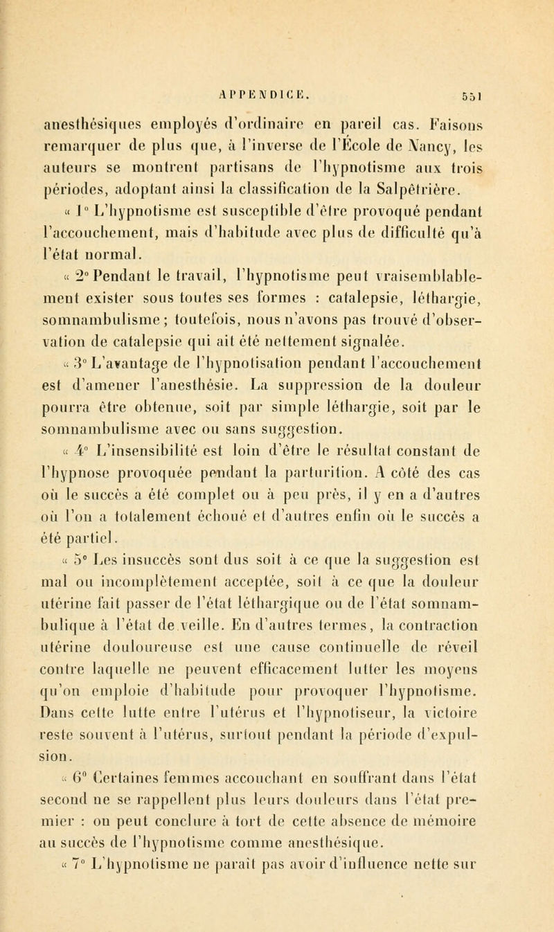 anesthésiques employés d'ordinaire en pareil cas. Faisons remarquer de plus que, à l'inverse de l'Ecole de Nancy, les auteurs se montrent partisans de l'hypnotisme aux trois périodes, adoptant ainsi la classification de la Salpétrière. « 1° L'hypnotisme est susceptible d'être provoqué pendant l'accouchement, mais d'habitude avec plus de difficulté qu'à l'état normal. « 2° Pendant le travail, l'hypnotisme peut vraisemblable- ment exister sous toutes ses formes : catalepsie, léthargie, somnambulisme; toutefois, nous n'avons pas trouvé d'obser- vation de catalepsie qui ait été nettement signalée. « 3° L'avantage de l'hypuotisation pendant l'accouchement est d'amener l'anesthésie. La suppression de la douleur pourra être obtenue, soit par simple léthargie, soit par le somnambulisme avec ou sans suggestion. « 4° L'insensibilité est loin d'être le résultat constant de l'hypnose provoquée pendant la parturition. A côté des cas où le succès a été complet ou à peu près, il y en a d'autres où l'on a totalement échoué et d'autres enfin où le succès a été partiel. « 5° Les insuccès sont dus soit à ce que la suggestion est mal ou incomplètement acceptée, soit à ce que la douleur utérine fait passer de l'état léthargique ou de l'état somnam- bulique à l'état de veille. En d'autres termes, la contraction utérine douloureuse est une cause continuelle de réveil contre laquelle ne peuvent efficacement lutter les moyens qu'on emploie d'habitude pour provoquer l'hypnotisme. Dans cette lutte entre l'utérus et l'hypnotiseur, la victoire reste souvent à l'utérus, surtout pendant la période d'expul- sion. « 6° Certaines femmes accouchant en souffrant dans l'état second ne se rappellent plus leurs douleurs dans l'étal pre- mier : ou peut conclure à tort de cette absence de mémoire au succès de l'hypnotisme comme anesthésique. « 7° L'hypnotisme ne parait pas avoir d'influence nette sur