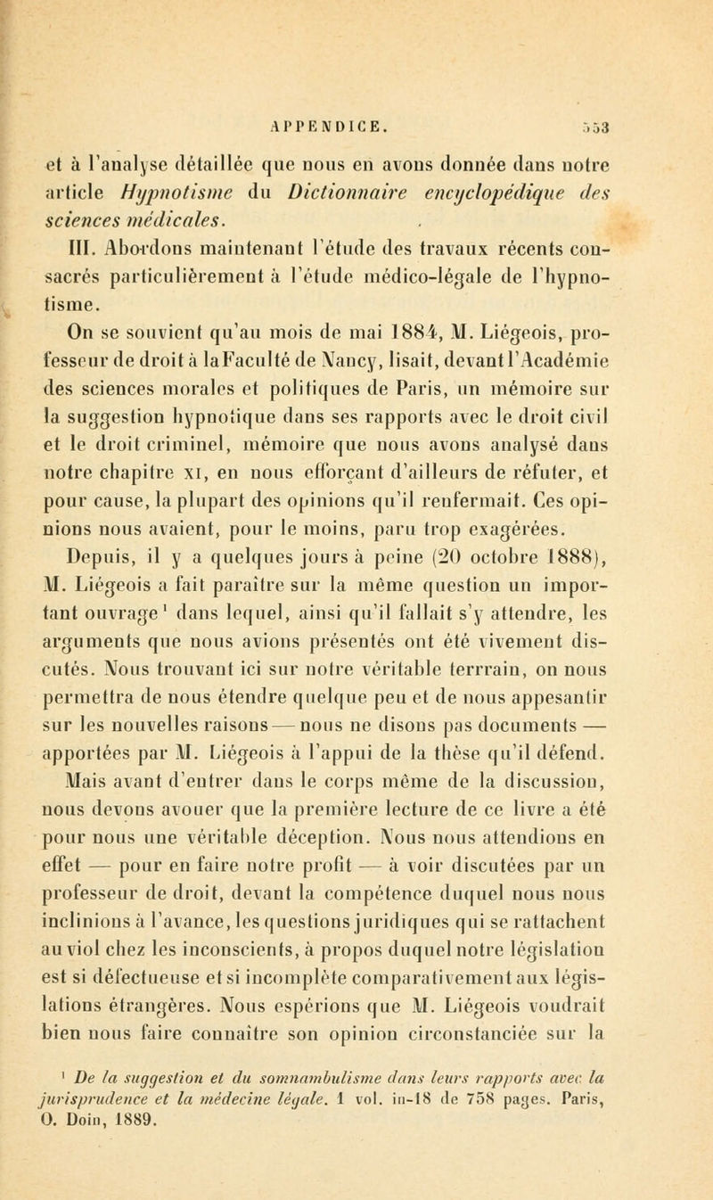 et à l'analyse détaillée que nous en avons donnée dans notre article Hypnotisme du Dictionnaire encyclopédique des sciences médicales. III. Abordons maintenant l'étude des travaux récents cou- sacrés particulièrement à l'étude médico-légale de l'hypno- tisme. On se souvient qu'au mois de mai 1884, M. Liégeois, pro- fesseur de droit à laFacultéde \Tancy, lisait, devant l'Académie des sciences morales et politiques de Paris, un mémoire sur la suggestion hypnotique dans ses rapports avec le droit civil et le droit criminel, mémoire que nous avons analysé dans notre chapitre xi, en nous efforçant d'ailleurs de réfuter, et pour cause, la plupart des opinions qu'il reufermait. Ces opi- nions nous avaient, pour le moins, paru trop exagérées. Depuis, il y a quelques jours à peine (20 octobre 1888), M. Liégeois a fait paraître sur la même question un impor- tant ouvrage1 dans lequel, ainsi qu'il fallait s'y attendre, les arguments que nous avions présentés ont été vivement dis- cutés. Nous trouvant ici sur notre véritable terrraiu, on nous permettra de nous étendre quelque peu et de nous appesantir sur les nouvelles raisons — nous ne disons pas documents — apportées par M. Liégeois à l'appui de la thèse qu'il défend. Mais avant d'entrer dans le corps même de la discussion, nous devons avouer que la première lecture de ce livre a été pour nous une véritable déception. IVous nous attendions en effet — pour en faire notre profit — à voir discutées par un professeur de droit, devant la compétence duquel nous nous inclinions à l'avance, les questions juridiques qui se rattachent au viol chez les inconscients, à propos duquel notre législation est si défectueuse et si incomplète comparativement aux légis- lations étrangères. Nous espérions que M. Liégeois voudrait bien nous faire connaître son opinion circonstanciée sur la 1 De la suggestion et du somnambulisme dans leurs rapports avec, la jurisprudence et la médecine légale. 1 vol. in-18 de 758 pages. Paris, 0. Doin, 1889.