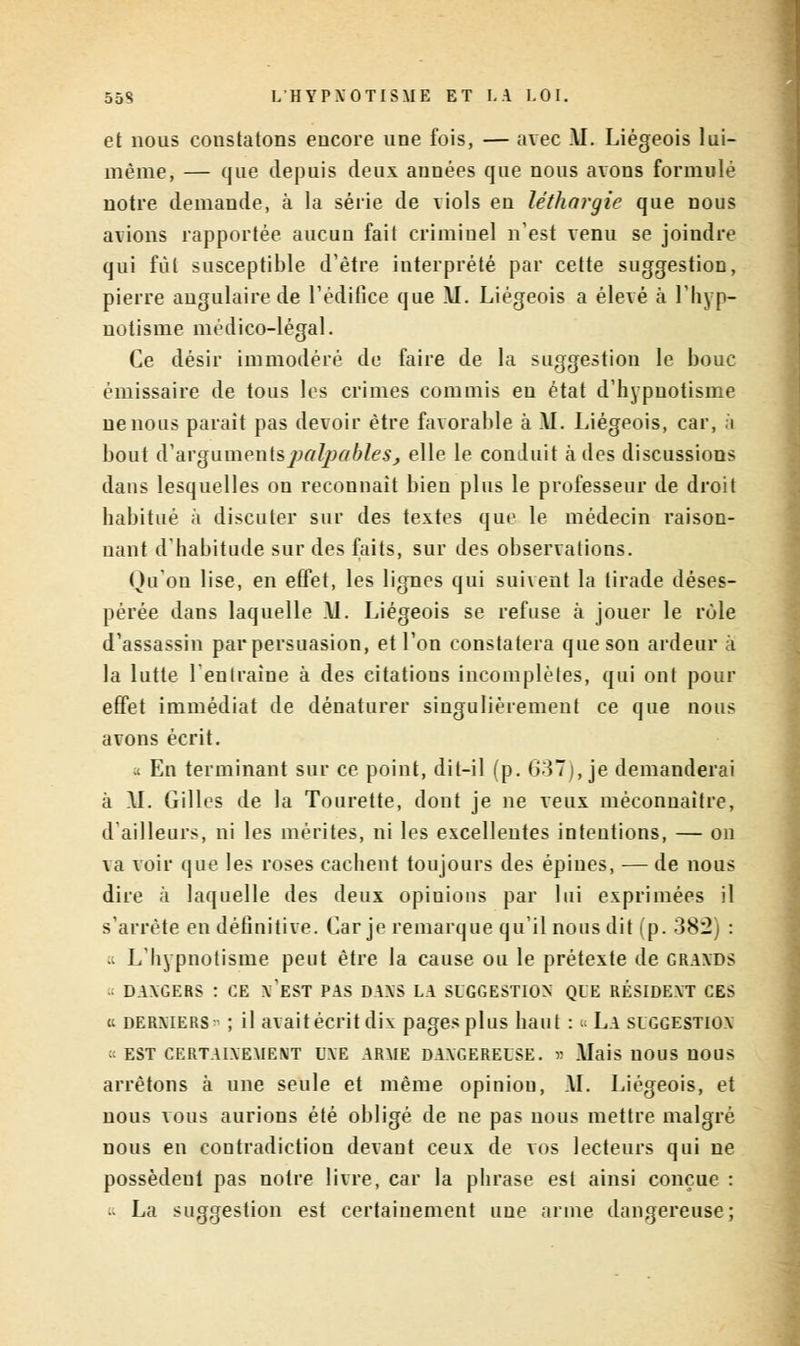 et nous constatons encore une fois, — avec .\I. Liégeois lui- même, — que depuis deux années que nous avons formulé notre demande, à la série de viols en léthargie que nous avions rapportée aucuu fait crimiuel n'est venu se joindre qui fût susceptible d'être interprété par cette suggestion, pierre angulaire de l'édifice que AI. Liégeois a élevé à 1 hyp- notisme médico-légal. Ce désir immodéré de faire de la suggestion le bouc émissaire de tous les crimes commis en état d'hypnotisme ne nous parait pas devoir être favorable à AI. Liégeois, car, à bout iV arguments palpables, elle le conduit à des discussions dans lesquelles on reconnaît bien plus le professeur de droit habitué à discuter sur des textes que le médecin raison- nant d'habitude sur des faits, sur des observations. Qu'on lise, en effet, les lignes qui suivent la tirade déses- pérée dans laquelle Al. Liégeois se refuse à jouer le rôle d'assassin par persuasion, et l'on constatera que son ardeur à la lutte l'entraîne à des citations incomplètes, qui ont pour effet immédiat de dénaturer singulièrement ce que nous avons écrit. ;< En terminant sur ce point, dit-il (p. 637), je demanderai à AI. Gilles de la Tourette, dont je ne veux méconnaître, d'ailleurs, ni les mérites, ni les excellentes intentions, — on va voir que les roses cachent toujours des épines, — de nous dire à laquelle des deux opiuious par lui exprimées il s'arrête en définitive. Car je remarque qu'il nous dit (p. 382) : >t L'hypnotisme peut être la cause ou le prétexte de graxds - DAXGERS : CE x'EST PAS DAXS LA SUGGESTION QUE RÉSIDEXT CES t. dermers ■ ; il avaitécritdix pages plus haut : •• La suggestiox := EST CERTAIXEMENT UXE ARME DAXGEREUSE. n Alais UOUS UOUS arrêtons à une seule et même opinion, AI. Liégeois, et nous vous aurions été obligé de ne pas nous mettre malgré nous en contradiction devant ceux de vos lecteurs qui ne possèdeut pas notre livre, car la phrase est ainsi conçue : « La suggestion est certainement une arme dangereuse;