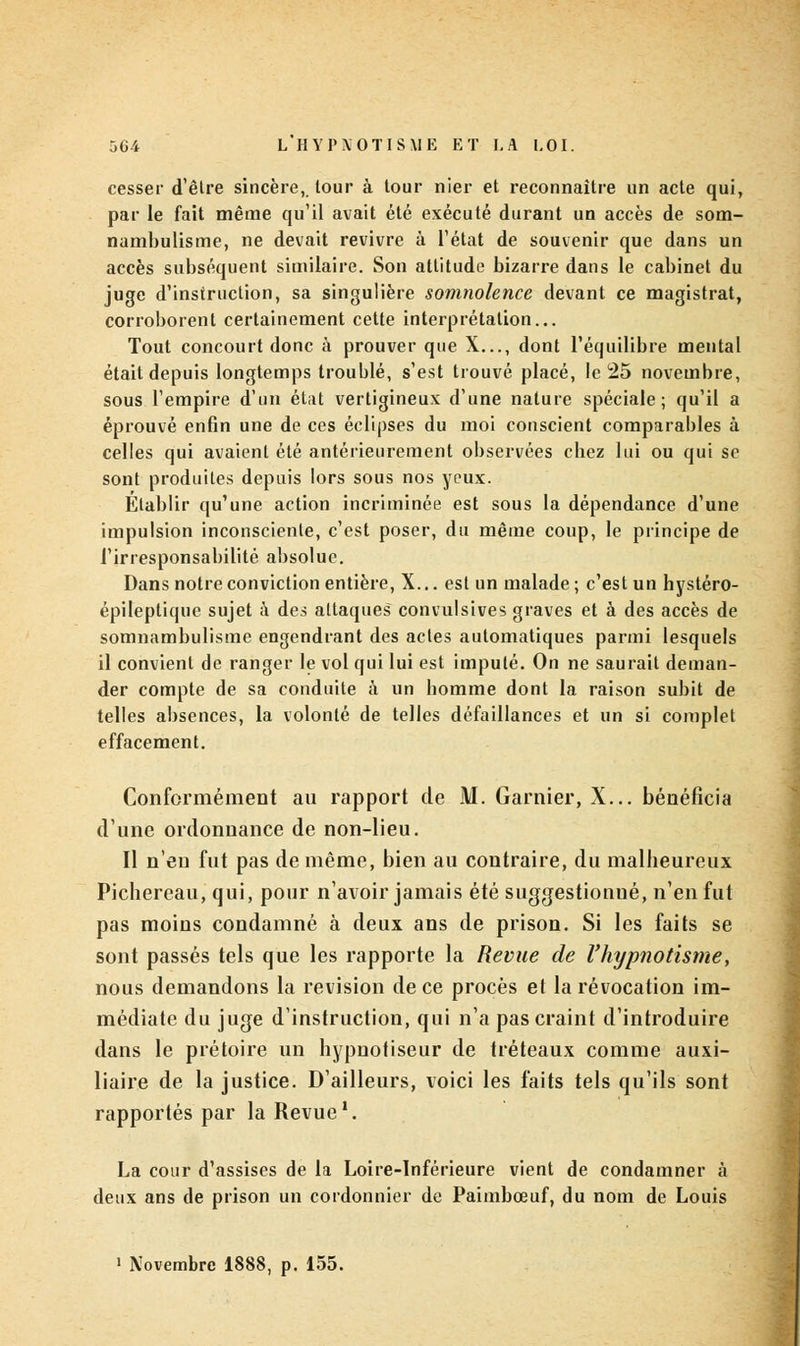 cesser d'être sincère, tour à tour nier et reconnaître un acte qui, par le fait même qu'il avait été exécuté durant un accès de som- nambulisme, ne devait revivre à l'état de souvenir que dans un accès subséquent similaire. Son attitude bizarre dans le cabinet du juge d'instruction, sa singulière somnolence devant ce magistrat, corroborent certainement cette interprétation... Tout concourt donc à prouver que X..., dont l'équilibre mental était depuis longtemps troublé, s'est trouvé placé, le 25 novembre, sous l'empire d'un état vertigineux d'une nature spéciale; qu'il a éprouvé enfin une de ces éclipses du moi conscient comparables à celles qui avaient été antérieurement observées chez lui ou qui se sont produites depuis lors sous nos yeux. Etablir qu'une action incriminée est sous la dépendance d'une impulsion inconsciente, c'est poser, du même coup, le principe de l'irresponsabilité absolue. Dans notre conviction entière, X... est un malade; c'est un hystéro- épileptique sujet à des attaques convulsives graves et à des accès de somnambulisme engendrant des actes automatiques parmi lesquels il convient de ranger le vol qui lui est imputé. On ne saurait deman- der compte de sa conduite à un homme dont la raison subit de telles absences, la volonté de telles défaillances et un si complet effacement. Conformément au rapport de M. Garnier, X... bénéficia d'une ordonnance de non-lieu. Il n'eu fut pas de même, bien au contraire, du malheureux. Pichercau, qui, pour n'avoir jamais été suggestionné, n'en fut pas moins condamné à deux ans de prison. Si les faits se sont passés tels que les rapporte la Revue de l'hypnotisme, nous demandons la revision de ce procès et la révocation im- médiate du juge d'instruction, qui n'a pas craint d'introduire dans le prétoire un hypnotiseur de tréteaux comme auxi- liaire de la justice. D'ailleurs, voici les faits tels qu'ils sont rapportés par la Revue1. La cour d'assises de la Loire-Inférieure vient de condamner à deux ans de prison un cordonnier de Paimbœuf, du nom de Louis • Novembre 1888, p. 155.