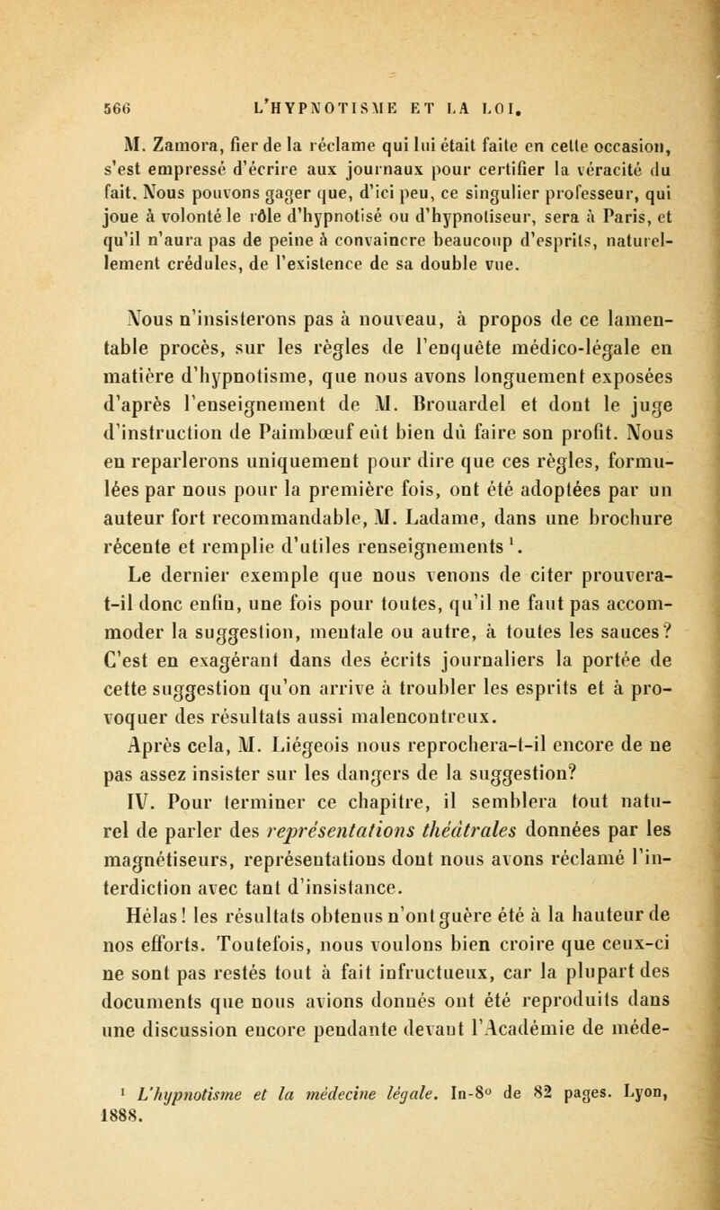 M. Zaoïora, fier de la réclame qui lui était faite en celle occasion, s'est empressé d'écrire aux journaux pour certifier la véracité du fait. Nous pouvons gager que, d'ici peu, ce singulier professeur, qui joue à volonté le rôle d'hypnotisé ou d'hypnotiseur, sera à Paris, et qu'il n'aura pas de peine à convaincre beaucoup d'esprits, naturel- lement crédules, de l'existence de sa double vue. \ous n'insisterons pas à nouveau, à propos de ce lamen- table procès, sur les règles de l'enquête médico-légale en matière d'hypnotisme, que nous avons longuement exposées d'après l'enseignement de \I. Brouardel et dont le juge d'instruction de Paimbœuf eût bien dû faire son profit. Nous eu reparlerons uniquement pour dire que ces règles, formu- lées par nous pour la première fois, ont été adoptées par un auteur fort recommandable, M. Ladame, dans une brochure récente et remplie d'utiles renseignements '. Le dernier exemple que nous venons de citer prouvera- t-il donc enfin, une fois pour toutes, qu'il ne faut pas accom- moder la suggestion, mentale ou autre, à toutes les sauces? C'est en exagérant dans des écrits journaliers la portée de cette suggestion qu'on arrive à troubler les esprits et à pro- voquer des résultats aussi malencontreux. Après cela, M. Liégeois nous reprochera-t-il encore de ne pas assez insister sur les dangers de la suggestion? IV. Pour terminer ce chapitre, il semblera tout natu- rel de parler des représentations théâtrales données par les magnétiseurs, représentations dont nous avons réclamé l'in- terdiction avec tant d'insistance. Hélas! les résultats obtenus n'ont guère été à la hauteur de nos efforts. Toutefois, nous voulons bien croire que ceux-ci ne sont pas restés tout à fait infructueux, car la plupart des documents que nous avions donnés ont été reproduits dans une discussion encore pendante devaut l'Académie de méde- 1 L'hypnotisme et ta médecine légale. In-8° de 82 pages. Lyon, 1888.