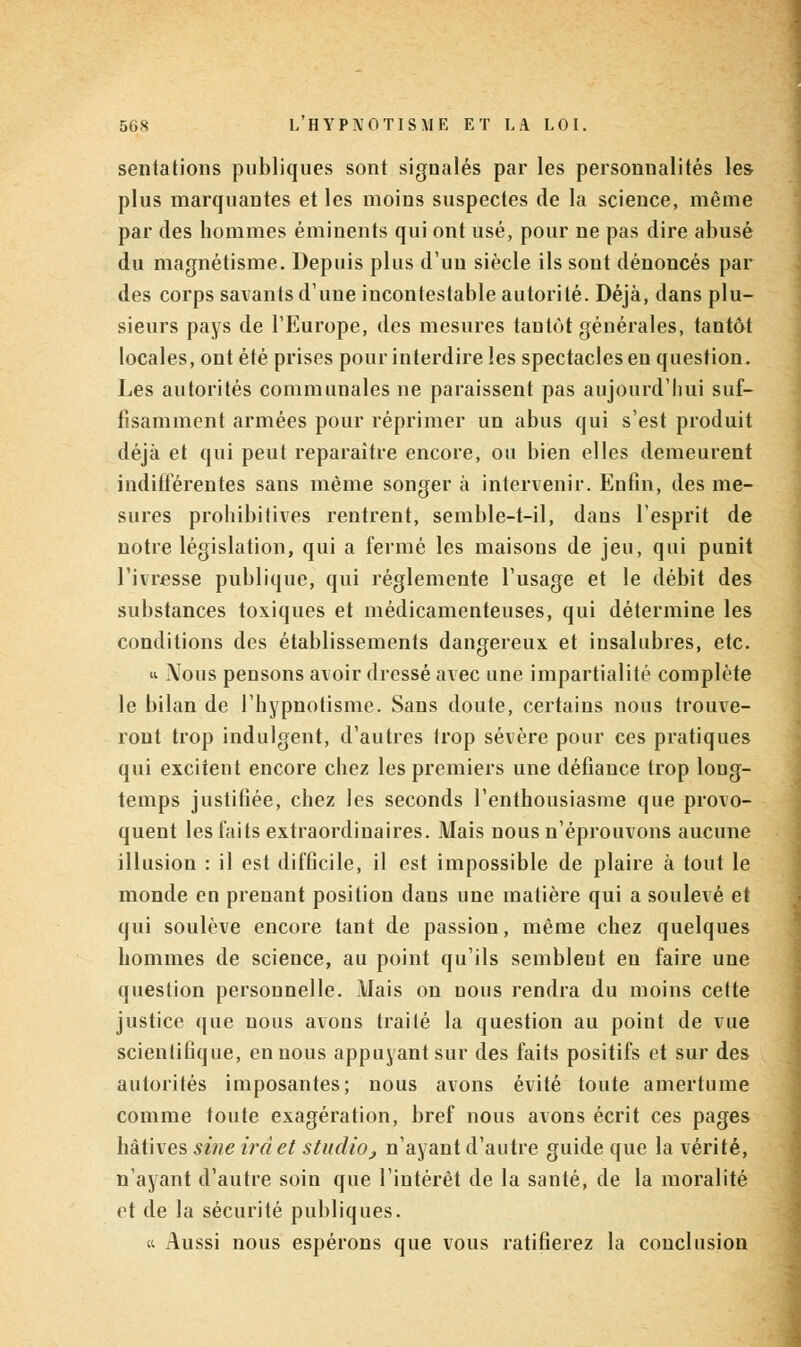 sentations publiques sont signalés par les personnalités les plus marquantes et les moins suspectes de la science, même par des hommes éminents qui ont usé, pour ne pas dire abusé du magnétisme. Depuis plus d'un siècle ils sont dénoncés par des corps savants d'une incontestable autorité. Déjà, dans plu- sieurs pays de l'Europe, des mesures tantôt générales, tantôt locales, ont été prises pour interdire les spectacles eu question. Les autorités communales ne paraissent pas aujourd'hui suf- fisamment armées pour réprimer un abus qui s'est produit déjà et qui peut reparaître encore, ou bien elles demeurent indifférentes sans même songer à intervenir. Enfin, des me- sures prohibitives rentrent, semble-t-il, dans l'esprit de notre législation, qui a fermé les maisous de jeu, qui punit l'ivresse publique, qui réglemente l'usage et le débit des substances toxiques et médicamenteuses, qui détermine les conditions des établissements dangereux et insalubres, etc. «• Mous pensons avoir dressé avec une impartialité complète le bilan de l'hypnotisme. Sans doute, certains nous trouve- ront trop indulgent, d'autres trop sévère pour ces pratiques qui excitent encore chez les premiers une défiance trop long- temps justifiée, chez les seconds l'enthousiasme que provo- quent les faits extraordinaires. Mais nous n'éprouvons aucune illusion : il est difficile, il est impossible de plaire à tout le monde en prenant position dans une matière qui a soulevé et qui soulève encore tant de passion, même chez quelques hommes de science, au point qu'ils semblent eu faire une question personnelle. Mais on nous rendra du moins cette justice que nous avons traité la question au point de vue scientifique, en nous appuyant sur des faits positifs et sur des autorités imposantes; nous avons évité toute amertume comme toute exagération, bref nous avons écrit ces pages hâtives sine ira et studio j n'ayant d'autre guide que la vérité, n'ayant d'autre soin que l'intérêt de la santé, de la moralité et de la sécurité publiques. « Aussi nous espérons que vous ratifierez la conclusion