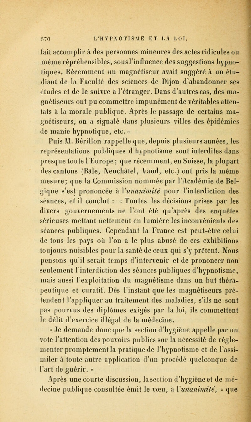 fait accomplir à des personnes mineures des actes ridicules ou même répréhensibles, sous l'influence des suggestions hypno- tiques. Récemment un magnétiseur avait suggéré à un étu- diant de la Faculté des sciences de Dijon d'abandonner ses études et de le suivre à l'étranger. Dans d'autres cas, des ma- gnétiseurs ont pu commettre impunément de véritables atten- tats à la morale publique. Après le passage de certains ma- gnétiseurs, on a signalé dans plusieurs villes des épidémies de manie hypnotique, etc. » Puis M. Bérillon rappelle que, depuis plusieurs années, les représentations publiques d'hypnotisme sont interdites dans presque toute l'Europe ; que récemment, en Suisse, la plupart des cantons (Bàle, Neuchàtel, Vaud, etc.) ont pris la même mesure; que la Commission nommée par l'Académie de Bel- gique s'est prononcée à Y unanimité pour l'interdiction des séances, et il conclut : « Toutes les décisions prises par les divers gouvernements ne l'ont été qu'après des enquêtes sérieuses mettant nettement en lumière les inconvénients des séances publiques. Cependant la France est peut-être celui de tous les pays où l'on a le plus abusé de ces exhibitions toujours nuisibles pour la santé de ceux qui s'y prêtent. Nous pensons qu'il serait temps d'intervenir et de prononcer non seulement l'interdiction des séances publiques d'hypnotisme, mais aussi l'exploitation du magnétisme dans un but théra- peutique et curatif. Dès l'instant que les magnétiseurs pré- tendent l'appliquer au traitement des maladies, s'ils ne sont pas pourvus des diplômes exigés par la loi, ils commettent le délit d'exercice illégal de la médecine. « Je demande donc que la section d'hygiène appelle par uu vote l'attention des pouvoirs publics sur la nécessité de régle- menter promptement la pratique de l'hypnotisme et de l'assi- miler à toute autre application d'un procédé quelconque de l'art de guérir. » Après une courte discussion, la section d'hygièneet de mé- decine publique consultée émit le vœu, à X unanimité t « que