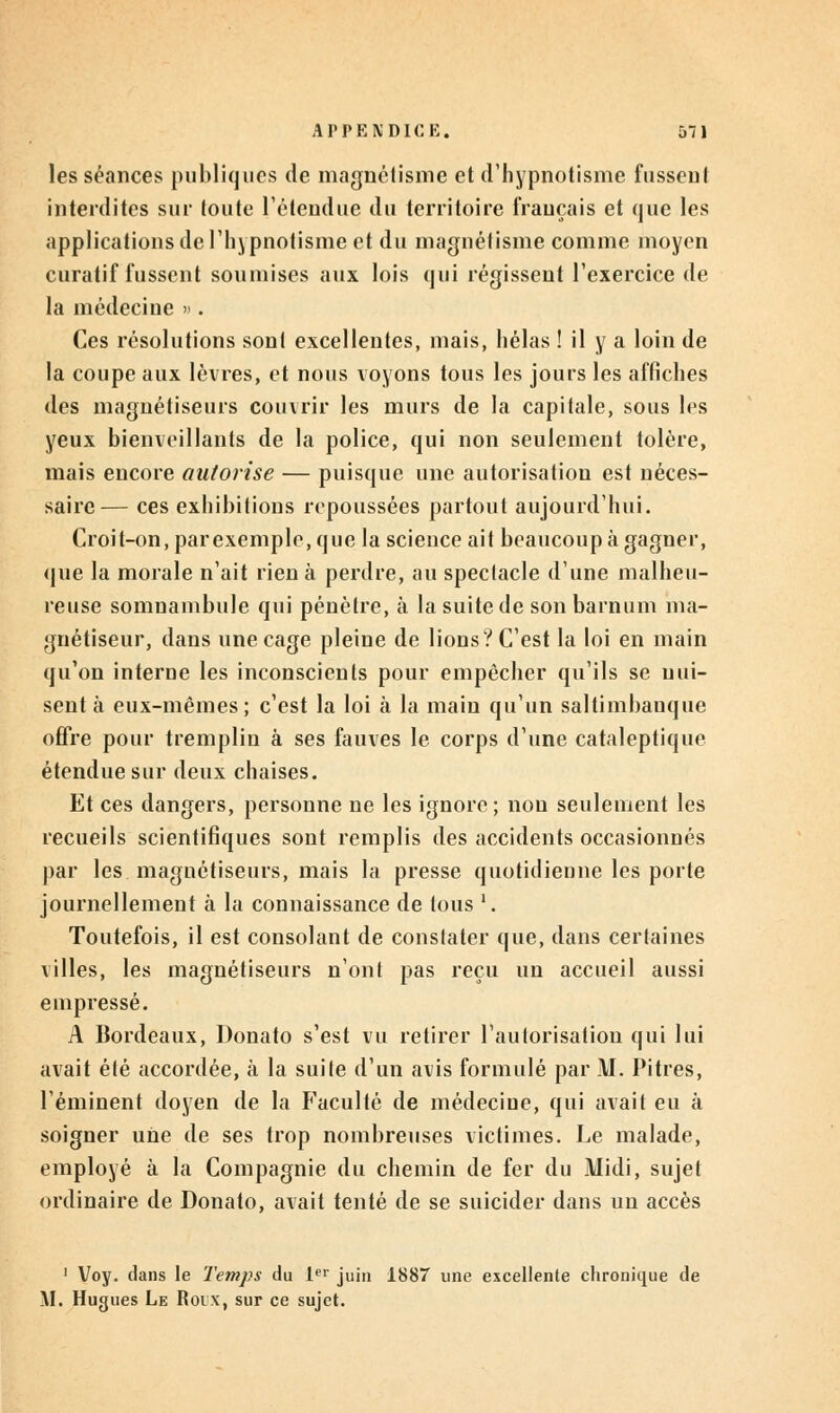 les séances publiques de magnétisme et d'hypnotisme fussent interdites sur toute l'étendue du territoire français et que les applications de l'hjpnotisme et du magnétisme comme moyen curatif fussent soumises aux lois qui régissent l'exercice de la médecine ». Ces résolutions sont excellentes, mais, hélas ! il y a loin de la coupe aux lèvres, et nous voyons tous les jours les affiches des magnétiseurs couvrir les murs de la capitale, sous les yeux bienveillants de la police, qui non seulement tolère, mais encore autorise — puisque une autorisation est néces- saire— ces exhibitions repoussées partout aujourd'hui. Croit-on, par exemple, que la science ait beaucoup à gagner, que la morale n'ait rien à perdre, au spectacle d'une malheu- reuse somnambule qui pénètre, à la suite de son barnum ma- gnétiseur, dans une cage pleine de lions? C'est la loi en main qu'on interne les inconscients pour empêcher qu'ils se nui- sent à eux-mêmes; c'est la loi à la main qu'un saltimbanque offre pour tremplin à ses fauves le corps d'une cataleptique étendue sur deux chaises. Et ces dangers, personne ne les ignore; non seulement les recueils scientifiques sont remplis des accidents occasionnés par les magnétiseurs, mais la presse quotidienne les porte journellement à la connaissance de tous l. Toutefois, il est consolant de constater que, dans certaines villes, les magnétiseurs n'ont pas reçu un accueil aussi empressé. A Bordeaux, Donato s'est vu retirer l'autorisation qui lui avait été accordée, à la suite d'un avis formulé par M. Pitres, l'éminent doyen de la Faculté de médecine, qui avait eu à soigner une de ses trop nombreuses victimes. Le malade, employé à la Compagnie du chemin de fer du Midi, sujet ordinaire de Donato, avait tenté de se suicider dans un accès 1 Voy. dans le Temps du 1er juin 1887 une excellente chronique de _M. Hugues Le Roix, sur ce sujet.