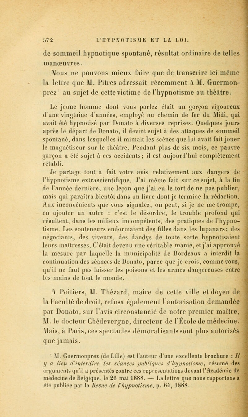 de sommeil hypnotique spontané, résultat ordinaire de telles manœuvres. Nous ne pouvons mieux faire que de transcrire ici même la lettre que \I. Pitres adressait récemment à Al. Guermon- prez ' au sujet de cette victime de l'hypnotisme au théâtre. Le jeune homme donl vous parlez était un garçon vigoureux d'une vingtaine d'années, employé au chemin de fer du Midi, qui avait été hypnotisé par Donato à diverses reprises. Quelques jours après le départ de Donato, il devint sujet à des attaques de sommeil spontané, dans lesquelles il mimait les scènes que lui avait fait jouer le magnétiseur sur le théâtre. Pendant plus de siv mois, ce pauvre garçon a été sujet à ces accidents; il est aujourd'hui complètement rétabli. Je partage tout à fait votre avis relativement aux dangers de l'hypnotisme extrascientifique. J'ai même fait sur ce sujet, à la fin de l'année dernière, une leçon que j'ai eu le tort de ne pas publier, mais qui paraîtra bientôt dans un livre dont je termine la rédaction. Aux inconvénients que vous signalez, on peut, si je ne me trompe, en ajouter un autre : c'est le désordre, le trouble profond qui résultent, dans les milieux incompétents, des pratiques de l'hypno- tisme. Les souteneurs endormaient des filles dans les lupanars; des négociants, des viveurs, des dandys de toute sorte hypnotisaient leurs maîtresses. C'était devenu une véritable manie, et j'ai approuvé la mesure par laquelle la municipalité de Bordeaux a interdit la continuation des séances de Donato, parce que je crois, comme vous, qu'il ne faut pas laisser les poisons et les armes dangereuses entre les mains de tout le monde. A Poitiers, M. Thézard, maire de cette ville et doyen de la Faculté de droit, refusa également l'autorisation demandée par Donato, sur l'avis circonstancié de notre premier maître, M. le docteur Chédevergne, directeur de l'Ecole de médecine. Mais, à Paris, ces spectacles démoralisautssont plus autorisés que jamais. 1 M. Guermonprez (de Lille) est l'auteur d'une excellente brochure : Il y a lieu d'interdire les séances publiques d'hypnotisme, résumé des arguments qu'il a présentés contre ces représentations devant l'Académie de médecine de Belgique, le 26 mai 188S. — La lettre que nous rapportons a été publiée par la Revue de l'hypnotisme, p. 64, 1888.