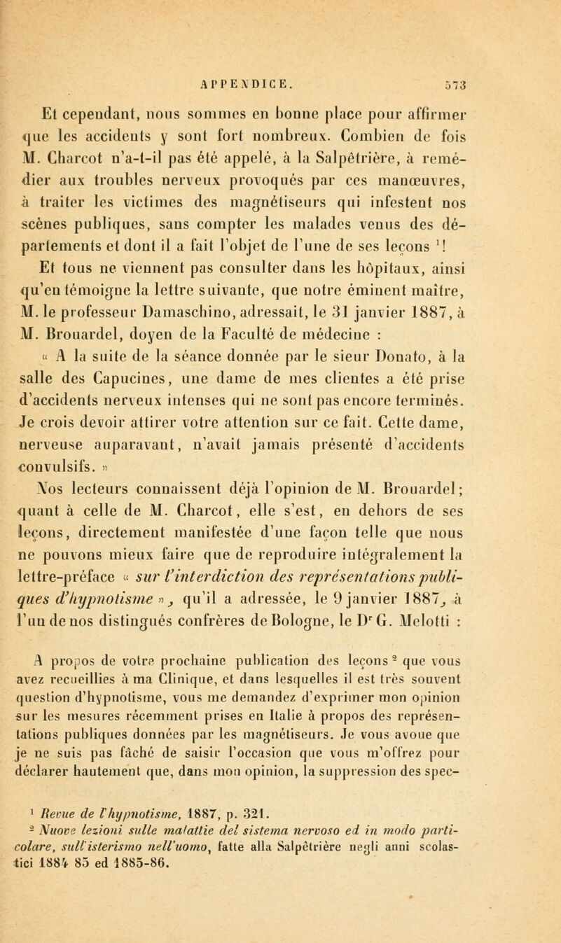 Et cependant, nous sommes en bonne place pour affirmer <]ue les accidents y sont fort nombreux. Combien de fois M. Charcot n'a-t-il pas été appelé, à la Salpètrière, à remé- dier aux troubles nerveux provoqués par ces manœuvres, à traiter les victimes des magnétiseurs qui infestent nos scènes publiques, sans compter les malades venus des dé- partements et dont il a fait l'objet de Tune de ses leçons '! Et tous ne viennent pas consulter dans les hôpitaux, ainsi qu'en témoigne la lettre suivante, que notre éminent maître, M. le professeur Damaschino, adressait, le 31 janvier 1887, à M. Brouardel, doyen de la Faculté de médecine : « A la suite de la séance donnée par le sieur Donato, à la salle des Capucines, une dame de mes clientes a été prise d'accidents nerveux intenses qui ne sont pas encore terminés. Je crois devoir attirer votre attention sur ce fait. Cette dame, nerveuse auparavant, n'avait jamais présenté d'accidents convulsifs. » Xos lecteurs connaissent déjà l'opinion de M. Brouardel; quant à celle de M. Charcot, elle s'est, en dehors de ses leçons, directement manifestée d'une façon telle que nous ne pouvons mieux faire que de reproduire intégralement la lettre-préface « sur l'interdiction des représentations publi- ques d'hypnotisme », qu'il a adressée, le 9 janvier 1887^ à l'un de nos distingués confrères de Bologne, le DrG. Melotti : A propos de votre prochaine publication des leçons2 que vous avez recueillies à ma Clinique, et dans lesquelles il est très souvent question d'hypnotisme, vous me demandez d'exprimer mon opinion sur les mesures récemment prises en Italie à propos des représen- tations publiques données par les magnétiseurs. Je vous avoue que je ne suis pas fâché de saisir l'occasion que vous m'offrez pour déclarer hautement que, dans mon opinion, la suppression des spec- 1 Revue de t hypnotisme, 1887, p. 321. â Nuove lezioni suite malattie ciel sistema nervoso ei in modo parti- colare, sull'isterismo nell'uomo, fatte alla Salpètrière negli anni scolas- tici 1884 85 ed 1885-86.