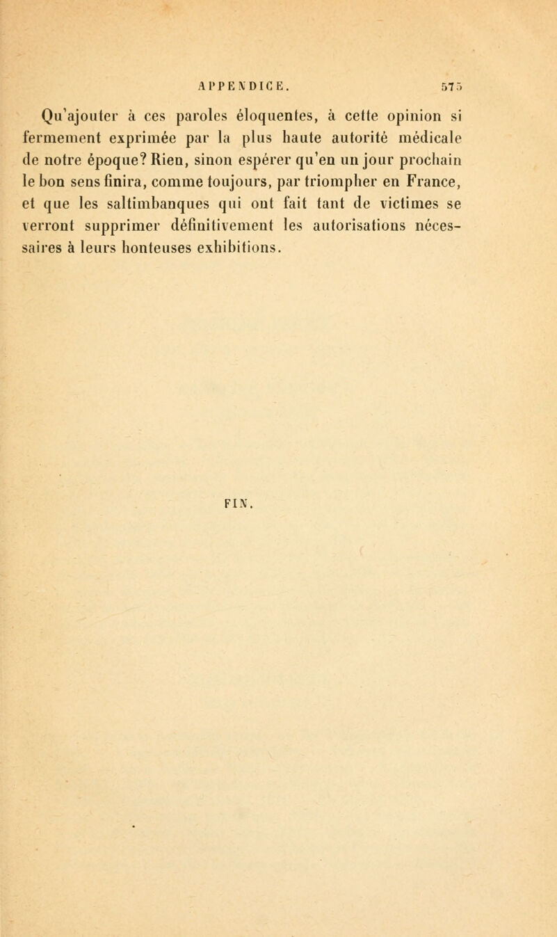 Qu'ajouter à ces paroles éloquentes, à cette opinion si fermement exprimée par la plus haute autorité médicale de notre époque? Rien, sinon espérer qu'en un jour prochain le hon sens finira, comme toujours, par triompher en France, et que les saltimbanques qui ont fait tant de victimes se verront supprimer définitivement les autorisations néces- saires à leurs honteuses exhibitions. FIN,