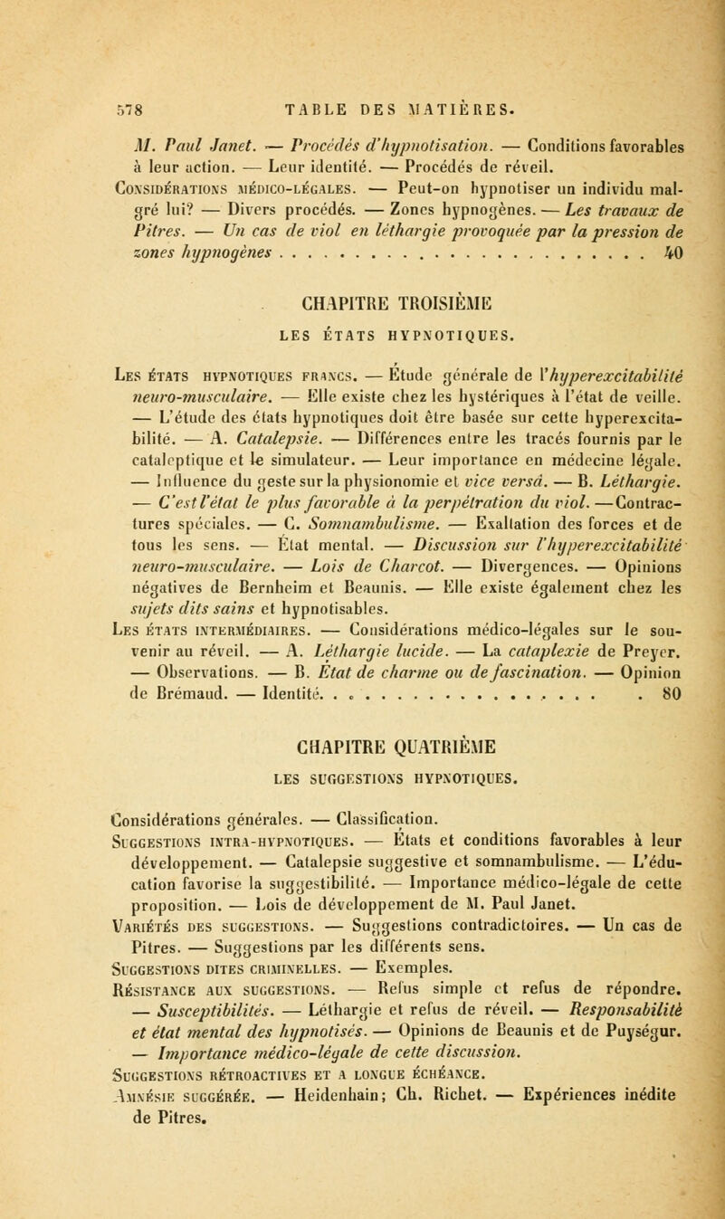 M. Paul JaJiet. — Procédés d'hypnotisation. — Conditions favorables à leur action. — Leur identité. — Procédés de réveil. Coxsidératioxs .médico-légales. — Peut-on hypnotiser un individu mal- gré lui? — Divers procédés. — Zones hypnogènes. — Les travaux de Pitres. — Un cas de viol en léthargie provoquée par la pression de zones hypnogènes 40 CHAPITRE TROISIÈME LES ÉTATS HYPNOTIQUES. Les états hypnotiques fiuxcs. — Etude générale de Y hyper excitabilité neuro-musculaire. — Elle existe chez les hystériques à l'état de veille. — L'étude des états hypnotiques doit être basée sur cette hyperexeita- bilité. — A. Catalepsie. — Différences entre les tracés fournis par le cataleptique et le simulateur. — Leur importance en médecine légale. — Influence du geste sur la physionomie et vice versa. — B. Léthargie. — C'est l'état le plus favorable à la perpétration du viol.—Contrac- tures spéciales. — C. Somnambulisme. — Exaltation des forces et de tous les sens. — Etat mental. — Discussion sur l'hyperexcitabilité neuro-musculaire. — Lois de Charcot. — Divergences. — Opinions négatives de Bernheim et Beaunis. — Elle existe également chez les sujets dits sains et hypnotisables. Les états intermédiaires. — Considérations médico-légales sur le sou- venir au réveil. — A. Léthargie lucide. — La cataplexie de Preycr. — Observations. — B. État de charme ou de fascination. — Opinion de Brémaud. — Identité. . „ . 80 CHAPITRE QUATRIÈME LES SUGGESTIONS HYPNOTIQUES. Considérations générales. — Classification. Suggestions intra-hvpnotiques. — Etats et conditions favorables à leur développement. — Catalepsie suggestive et somnambulisme. — L'édu- cation favorise la suggestibililé. — Importance médico-légale de cette proposition. — Lois de développement de M. Paul Janet. Variétés des suggestions. — Suggestions contradictoires. — Un cas de Pitres. — Suggestions par les différents sens. Suggestions dites criminelles. — Exemples. Résistance aux suggestions. -— Refus simple et refus de répondre. — Susceptibilités. — Léthargie et refus de réveil. — Responsabilité et état mental des hypnotisés. — Opinions de Beaunis et de Puységur. — Importance médico-légale de cette discussion. Suggestions rétroactives et a longue échéance. Amnésie suggérée. — Heidenhain; Ch. Richet. — Expériences inédite de Pitres.