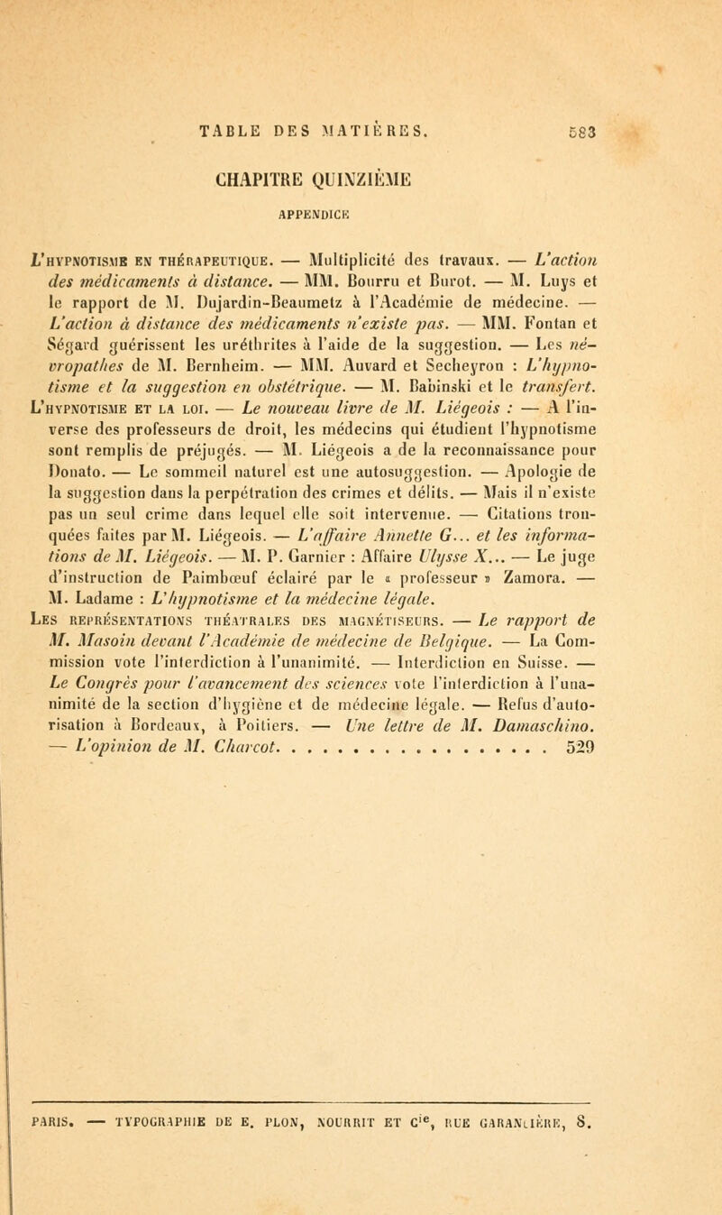 CHAPITRE QUINZIÈME APPENDICE L'hypnotisme en thérapeutique. — Multiplicité des travaux. — L'action des médicaments à distance. — MM. Bourru et Burot. — M. Luys et le rapport de M. Dujardin-Beaumetz à l'Académie de médecine. — L'action à distance des médicaments n'existe pas. — MM. Fontan et Ségard guérissent les urétluites à l'aide de la suggestion. — Les né- vropathes de M. Bernheim. — MM. Auvard et Secheyron : L'hypno- tisme et la suggestion en obstétrique. — M. Babinski et le transfert. L'hypnotisme et la loi. — Le nouveau livre de M. Liégeois : — A l'in- verse des professeurs de droit, les médecins qui étudient l'hypnotisme sont remplis de préjugés. — M. Liégeois a de la reconnaissance pour Donato. — Le sommeil naturel est une autosuggestion. — Apologie de la suggestion dans la perpétration des crimes et délits. — Mais il n'existe pas un seul crime dans lequel elle soit intervenue. — Citations tron- quées faites par M. Liégeois. — L'affaire Annette G... et les informa- tions de M. Liégeois. — M. P. Garnier : Affaire Ulysse X... — Le juge d'instruction de Paimbœuf éclairé par le « professeur s Zamora. — M. Ladame : L'hypnotisme et la médecine légale. Les représentations théâtrales des magnétiseurs. — Le rapport de M. Masoin devant l'Académie de médecine de Belgique. — La Com- mission vote l'interdiction à l'unanimité. — Interdiction en Suisse. — Le Congrès pour l'avancement des sciences vote l'interdiction à l'una- nimité de la section d'hygiène et de médecine légale. — Refus d'auto- risation à Bordeaux, à Poitiers. — Une lettre de M. Damaschino. — L'opinion de M. Charcot 529 PARIS. TYPOGRAPHIE DE E. PLON, NOURRIT ET Cie, HUE GARANiIKRE, 8.