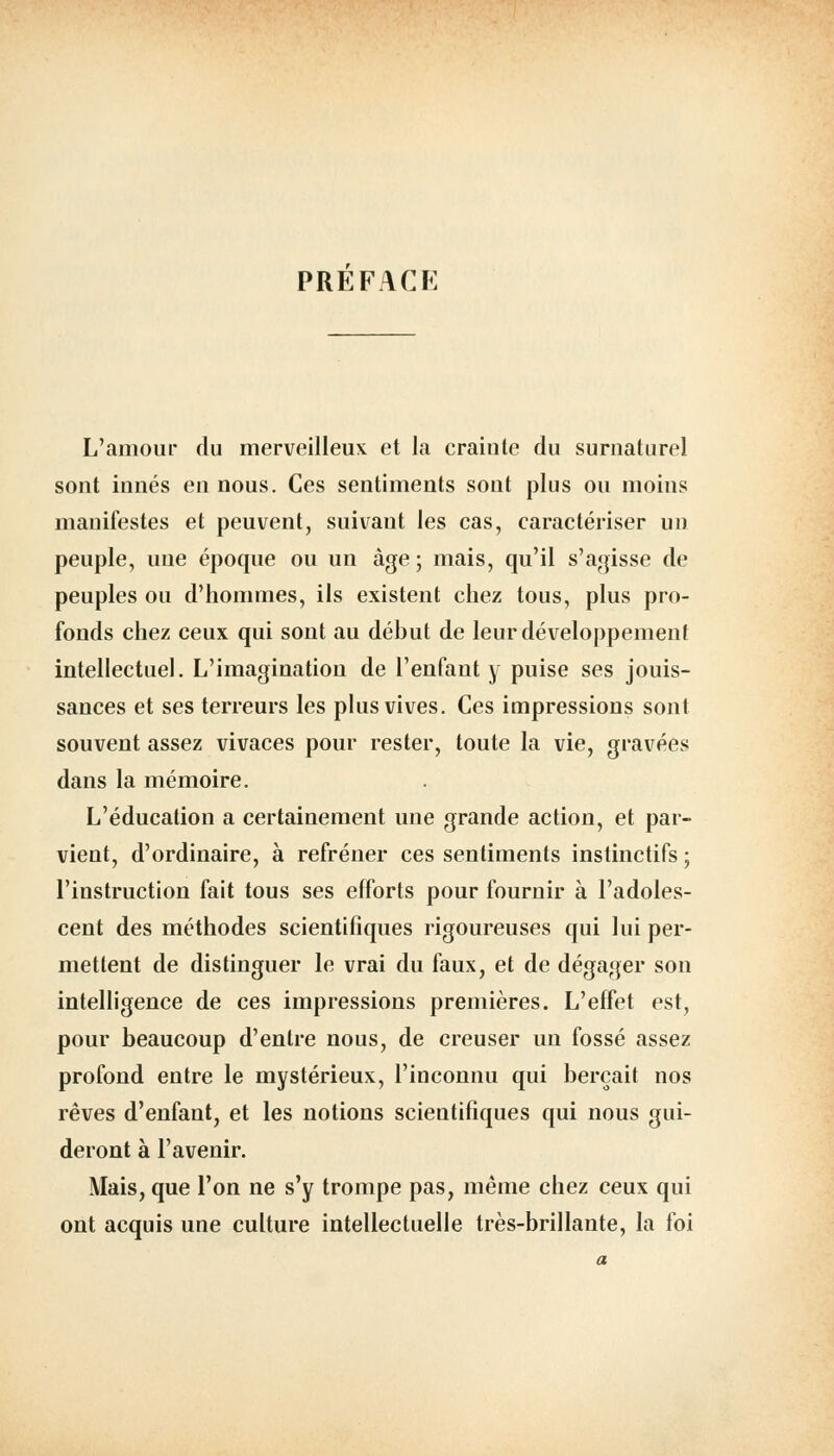 PREFACE L'amour du merveilleux et la craiute du surnaturel sont innés en nous. Ces sentiments sont plus ou moins manifestes et peuvent, suivant les cas, caractériser un peuple, uue époque ou un âge ; mais, qu'il s'agisse de peuples ou d'hommes, ils existent chez tous, plus pro- fonds chez ceux qui sont au début de leur développement intellectuel. L'imagination de l'enfant y puise ses jouis- sances et ses terreurs les plus vives. Ces impressions sont souvent assez vivaces pour rester, toute la vie, gravées dans la mémoire. L'éducation a certainement une grande action, et par- vient, d'ordinaire, à refréner ces sentiments instinctifs ; l'instruction fait tous ses efforts pour fournir à l'adoles- cent des méthodes scientifiques rigoureuses qui lui per- mettent de distinguer le vrai du faux, et de dégager son intelligence de ces impressions premières. L'effet est, pour beaucoup d'entre nous, de creuser un fossé assez profond entre le mystérieux, l'inconnu qui berçait nos rêves d'enfant, et les notions scientifiques qui nous gui- deront à l'avenir. Mais, que l'on ne s'y trompe pas, même chez ceux qui ont acquis une culture intellectuelle très-brillante, la foi