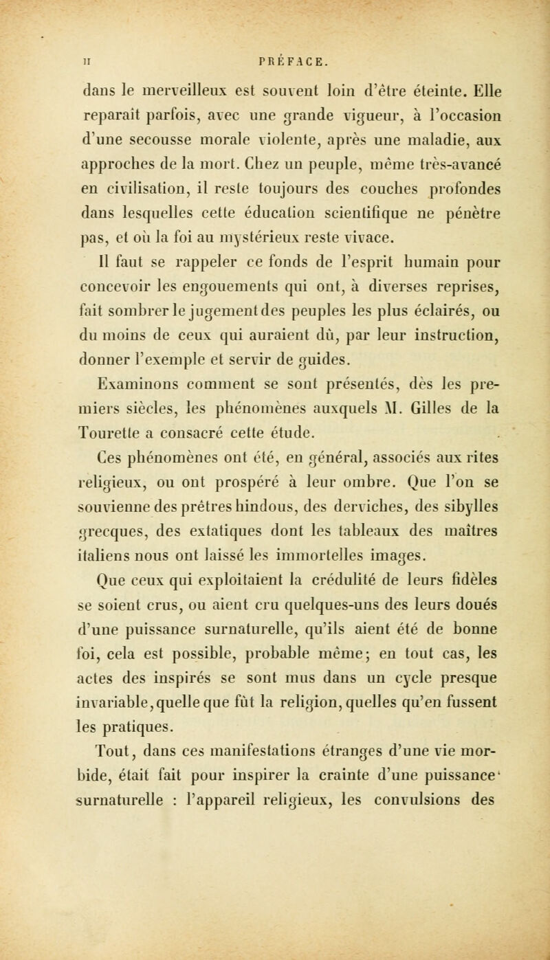 dans le merveilleux est souvent loin d'être éteinte. Elle reparait parfois, avec une grande vigueur, à l'occasion d'une secousse morale violente, après une maladie, aux approches de la mort. Chez un peuple, même très-avancé en civilisation, il reste toujours des couches profondes dans lesquelles cette éducation scientifique ne pénètre pas, et où la foi au mystérieux reste vivace. 11 faut se rappeler ce fonds de l'esprit humain pour concevoir les engouements qui ont, à diverses reprises, fait sombrer le jugement des peuples les plus éclairés, ou du moins de ceux qui auraient dû, par leur instruction, donner l'exemple et servir de guides. Examinons comment se sont présentés, dès les pre- miers siècles, les phénomènes auxquels M. Gilles de la Touretle a consacré cette étude. Ces phénomènes ont été, en général, associés aux rites religieux, ou ont prospéré à leur ombre. Que l'on se souvienne des prêtres hindous, des derviches, des sibylles grecques, des extatiques dont les tableaux des maîtres italiens nous ont laissé les immortelles images. Que ceux qui exploitaient la crédulité de leurs fidèles se soient crus, ou aient cru quelques-uns des leurs doués d'une puissance surnaturelle, qu'ils aient été de bonne foi, cela est possible, probable même; en tout cas, les actes des inspirés se sont mus dans un cycle presque invariable,quelle que fût la religion, quelles qu'en fussent les pratiques. Tout, dans ces manifestations étranges d'une vie mor- bide, était fait pour inspirer la crainte d'une puissance' surnaturelle : l'appareil religieux, les convulsions des