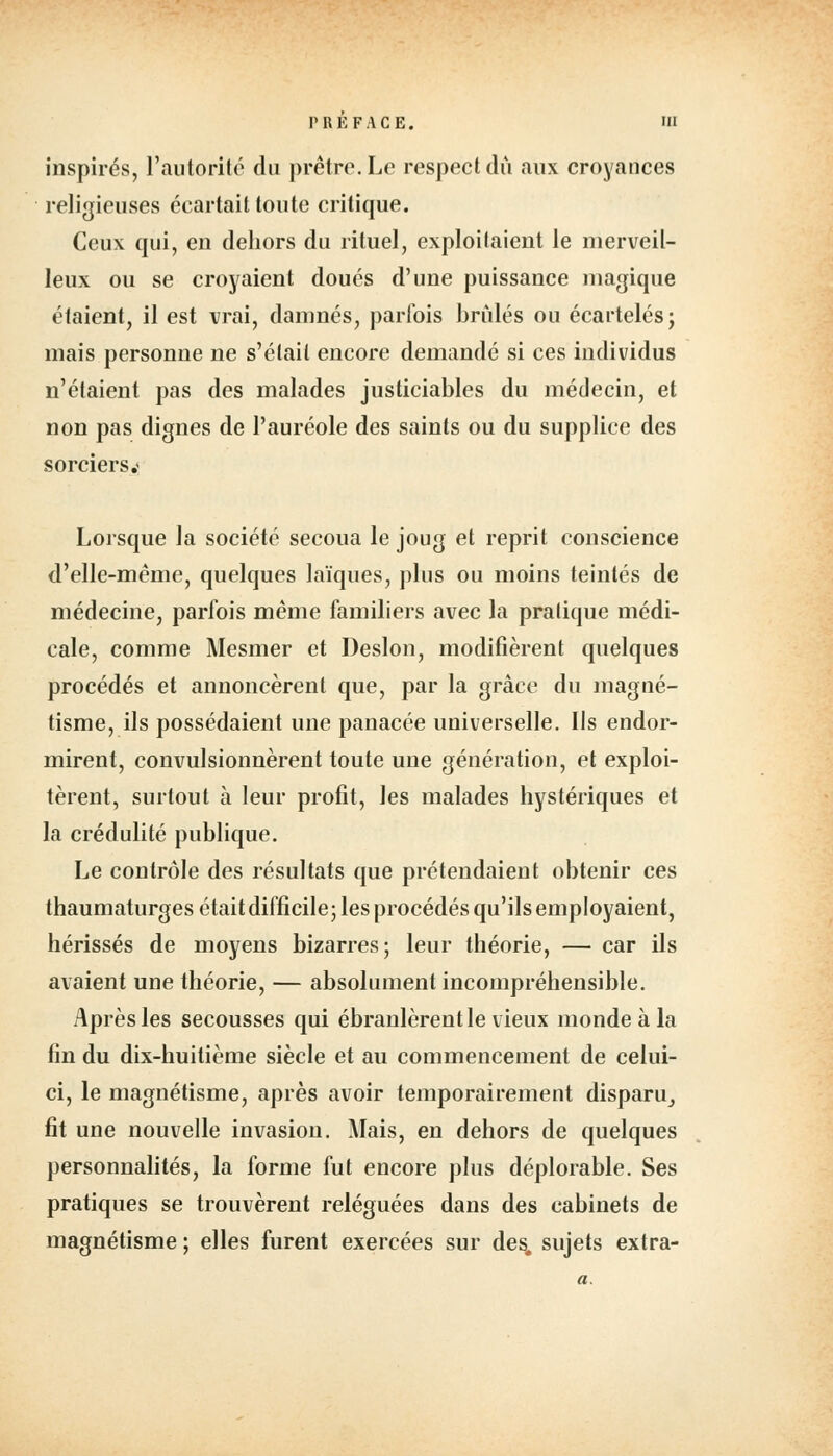 inspirés, l'autorité du prêtre. Le respect dû aux croyances religieuses écartait toute critique. Ceux qui, en dehors du rituel, exploitaient le merveil- leux ou se croyaient doués d'une puissance magique étaient, il est vrai, damnés, parfois brûlés ou écartelésj mais personne ne s'était encore demandé si ces individus n'étaient pas des malades justiciables du médecin, et non pas dignes de l'auréole des saints ou du supplice des sorciers.* Lorsque la société secoua le joug et reprit conscience d'elle-même, quelques laïques, plus ou moins teintés de médecine, parfois même familiers avec la pratique médi- cale, comme Mesmer et Deslon, modifièrent quelques procédés et annoncèrent que, par la grâce du magné- tisme, ils possédaient une panacée universelle. Ils endor- mirent, convulsionnèrent toute une génération, et exploi- tèrent, surtout à leur profit, les malades hystériques et la crédulité publique. Le contrôle des résultats que prétendaient obtenir ces thaumaturges était difficile; les procédés qu'ils employaient, hérissés de moyens bizarres; leur théorie, — car ils avaient une théorie, — absolument incompréhensible. Après les secousses qui ébranlèrent le vieux monde à la fin du dix-huitième siècle et au commencement de celui- ci, le magnétisme, après avoir temporairement disparu, fit une nouvelle invasion. Mais, en dehors de quelques personnalités, la forme fut encore plus déplorable. Ses pratiques se trouvèrent reléguées dans des cabinets de magnétisme ; elles furent exercées sur des, sujets extra-