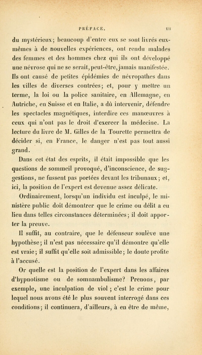 V H Ê F i\ C E. du mystérieux; beaucoup d'entre eux se sont livrés eux- mêmes à de nouvelles expériences, ont rendu malades des femmes et des hommes chez qui ils ont développé une névrose qui ne se serait, peut-être, jamais manifestée. Us ont causé de petites épidémies de névropathes dans les villes de diverses contrées; et, pour y mettre un terme, la loi ou la police sanitaire, en Allemagne, en Autriche, en Suisse et en Italie, a du intervenir, défendre les spectacles magnétiques, interdire ces manœuvres à ceux qui n'ont pas le droit d'exercer la médecine. La lecture du livre de M. Gilles de la Tourette permettra de décider si, en France, le danger n'est pas tout aussi grand. Dans cet état des esprits, il était impossible que les questions de sommeil provoqué, d'inconscience, de sug- gestions, ne fussent pas portées devant les tribunaux; et, ici, la position de l'expert est devenue assez délicate. Ordinairement, lorsqu'un individu est inculpé, le mi- nistère public doit démontrer que le crime ou délit a eu lieu dans telles circonstances déterminées; il doit appor- ter la preuve. Il suffit, au contraire, que le défenseur soulève une hypothèse; il n'est pas nécessaire qu'il démontre qu'elle est vraie; il suffit qu'elle soit admissible; le doute profite à l'accusé. Or quelle est la position de l'expert dans les affaires d'hypnotisme ou de somnambulisme? Prenons, par exemple, une inculpation de viol ; c'est le crime pour lequel nous avons été le plus souvent interrogé dans ces conditions; il continuera, d'ailleurs, à en être de même,