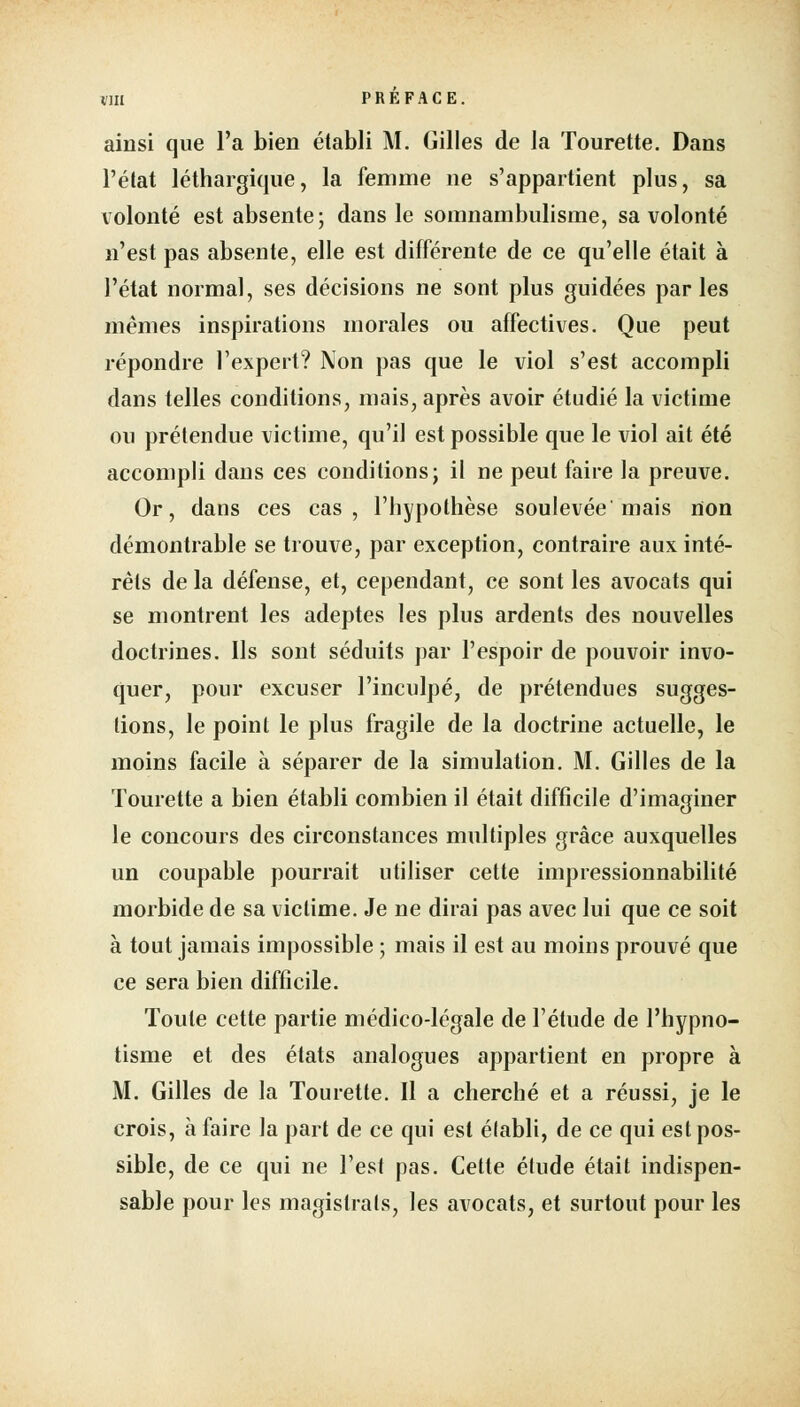 ainsi que l'a bien établi M. Gilles de la Tourette. Dans l'état léthargique, la femme ne s'appartient plus, sa volonté est absente; dans le somnambulisme, sa volonté n'est pas absente, elle est différente de ce qu'elle était à l'état normal, ses décisions ne sont plus guidées parles mêmes inspirations morales ou affectives. Que peut répondre l'expert? Non pas que le viol s'est accompli dans telles conditions, mais, après avoir étudié la victime ou prétendue victime, qu'il est possible que le viol ait été accompli dans ces conditions; il ne peut faire la preuve. Or, dans ces cas, l'hypothèse soulevée'mais non démontrable se trouve, par exception, contraire aux inté- rêts de la défense, et, cependant, ce sont les avocats qui se montrent les adeptes les plus ardents des nouvelles doctrines. Ils sont séduits par l'espoir de pouvoir invo- quer, pour excuser l'inculpé, de prétendues sugges- tions, le point le plus fragile de la doctrine actuelle, le moins facile à séparer de la simulation. M. Gilles de la Tourette a bien établi combien il était difficile d'imaginer le concours des circonstances multiples grâce auxquelles un coupable pourrait utiliser cette impressionnabilité morbide de sa victime. Je ne dirai pas avec lui que ce soit à tout jamais impossible ; mais il est au moins prouvé que ce sera bien difficile. Toute cette partie médico-légale de l'étude de l'hypno- tisme et des états analogues appartient en propre à M. Gilles de la Tourette. Il a cherché et a réussi, je le crois, à faire la part de ce qui est établi, de ce qui est pos- sible, de ce qui ne l'est pas. Cette élude était indispen- sable pour les magistrats, les avocats, et surtout pour les