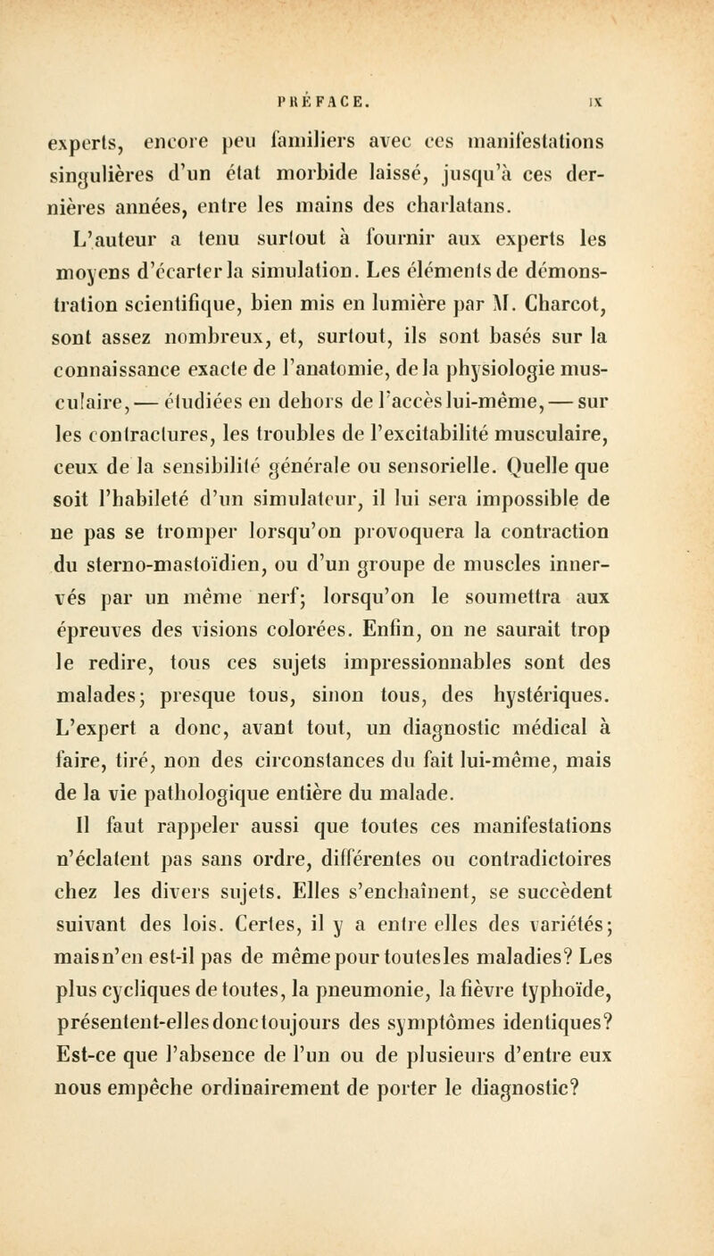 l'HKFACE. exports, encore peu familiers avec ces manifestations singulières d'un état morbide laissé, jusqu'à ces der- nières années, entre les mains des charlatans. L'auteur a tenu surtout à fournir aux experts les moyens d'écarter la simulation. Les éléments de démons- tration scientifique, bien mis en lumière par M. Charcot, sont assez nombreux, et, surtout, ils sont basés sur la connaissance exacte de l'anatomie, delà physiologie mus- culaire,— étudiées en dehors de l'accès lui-même, — sur les contractures, les troubles de l'excitabilité musculaire, ceux de la sensibilité générale ou sensorielle. Quelle que soit l'habileté d'un simulateur, il lui sera impossible de ne pas se tromper lorsqu'on provoquera la contraction du sterno-mastoïdien, ou d'un groupe de muscles inner- vés par un même nerf; lorsqu'on le soumettra aux épreuves des visions colorées. Enfin, on ne saurait trop le redire, tous ces sujets impressionnables sont des malades; presque tous, sinon tous, des hystériques. L'expert a donc, avant tout, un diagnostic médical à faire, tiré, non des circonstances du fait lui-même, mais de la vie pathologique entière du malade. Il faut rappeler aussi que toutes ces manifestations n'éclatent pas sans ordre, différentes ou contradictoires chez les divers sujets. Elles s'enchaînent, se succèdent suivant des lois. Certes, il y a entre elles des variétés; maisn'en est-il pas de même pour toutesles maladies? Les plus cycliques de toutes, la pneumonie, la fièvre typhoïde, présentent-elles donc toujours des symptômes identiques? Est-ce que l'absence de l'un ou de plusieurs d'entre eux nous empêche ordinairement de porter le diagnostic?