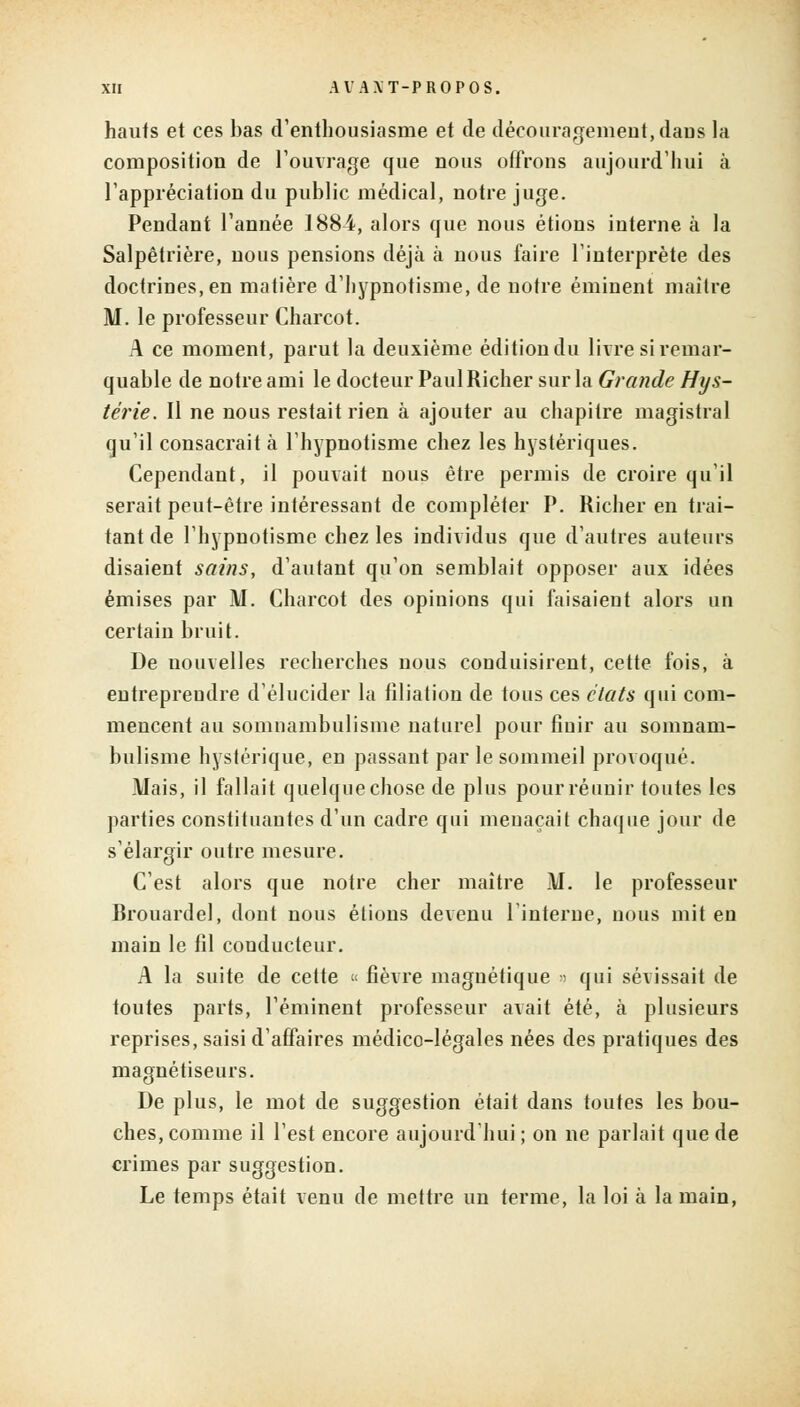 hauts et ces bas d'enthousiasme et de découragement, dans la composition de l'ouvrage que nous offrons aujourd'hui à l'appréciation du public médical, notre juge. Pendant l'année 1884, alors que nous étions interne à la Salpêtrière, nous pensions déjà à nous faire l'interprète des doctrines, en matière d'hypnotisme, de notre éminent maître M. le professeur Charcot. A ce moment, parut la deuxième édition du livre si remar- quable de notre ami le docteur PaulRicher sur la Grande Hys- térie. Il ne nous restait rien à ajouter au chapitre magistral qu'il consacrait à l'hypnotisme chez les hystériques. Cependant, il pouvait nous être permis de croire qu'il serait peut-être intéressant de compléter P. Richer en trai- tant de l'hypnotisme chez les individus que d'autres auteurs disaient sains, d'autant qu'on semblait opposer aux idées émises par M. Charcot des opinions qui faisaient alors un certain bruit. De nouvelles recherches nous conduisirent, cette fois, à entreprendre d'élucider la filiation de tous ces états qui com- mencent au somnambulisme naturel pour finir au somnam- bulisme hystérique, en passant par le sommeil provoqué. Mais, il fallait quelque chose de plus pour réunir toutes les parties constituantes d'un cadre qui menaçait chaque jour de s'élargir outre mesure. C'est alors que notre cher maître M. le professeur Brouardel, dont nous étions devenu l'interne, nous mit en znain le fil conducteur. A la suite de cette « fièvre magnétique » qui sévissait de toutes parts, réminent professeur avait été, à plusieurs reprises, saisi d'affaires médico-légales nées des pratiques des magnétiseurs. De plus, le mot de suggestion était dans toutes les bou- ches, comme il l'est encore aujourd'hui ; on ne parlait que de crimes par suggestion. Le temps était venu de mettre un terme, la loi à la main,