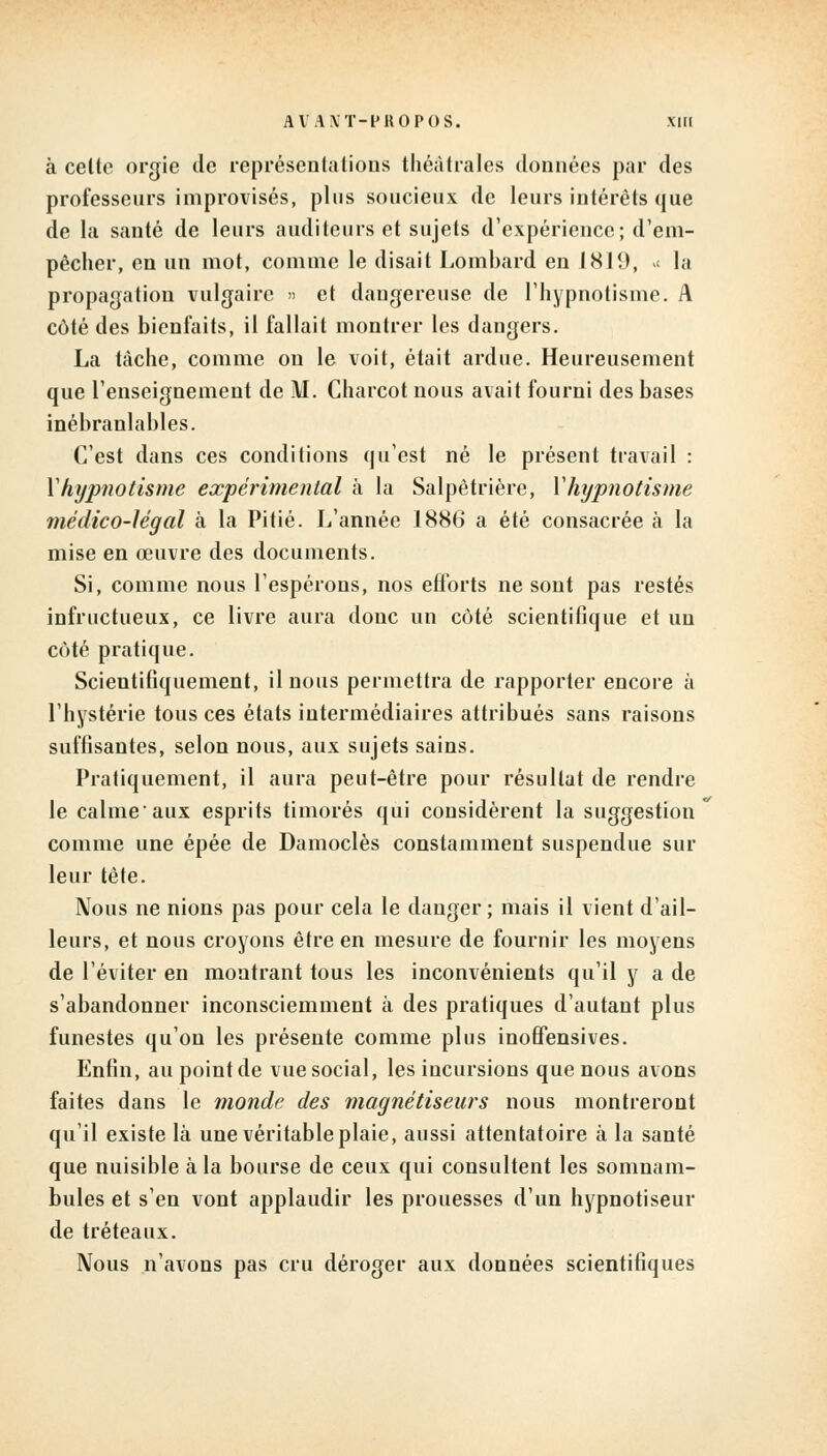 à celte orgie de représentations théâtrales données par des professeurs improvisés, plus soucieux de leurs intérêts que de la santé de leurs auditeurs et sujets d'expérience; d'em- pêcher, en un mot, comme le disait Lombard en 1819, >< la propagation vulgaire » et dangereuse de l'hypnotisme. A côté des bienfaits, il fallait montrer les dangers. La tâche, comme on le voit, était ardue. Heureusement que l'enseignement de M. Charcot nous avait fourni des bases inébranlables. C'est dans ces conditions qu'est né le présent travail : Y hypnotisme expérimental à la Salpêtrière, Y hypnotisme médico-légal à la Pitié. L'année 1886 a été consacrée à la mise en œuvre des documents. Si, comme nous l'espérons, nos efforts ne sont pas restés infructueux, ce livre aura donc un côté scientifique et un côté pratique. Scientifiquement, il nous permettra de rapporter encore à l'hystérie tous ces états intermédiaires attribués sans raisons suffisantes, selon nous, aux sujets sains. Pratiquement, il aura peut-être pour résultat de rendre le calmeaux esprits timorés qui considèrent la suggestion comme une épée de Damoclès constamment suspendue sur leur tête. Nous ne nions pas pour cela le danger; mais il vient d'ail- leurs, et nous croyons être en mesure de fournir les moyens de l'éviter en montrant tous les inconvénients qu'il y a de s'abandonner inconsciemment à des pratiques d'autant plus funestes qu'on les présente comme plus inoffensives. Enfin, au point de vue social, les incursions que nous avons faites dans le monde des magnétiseurs nous montreront qu'il existe là une véritable plaie, aussi attentatoire à la santé que nuisible à la bourse de ceux qui consultent les somnam- bules et s'en vont applaudir les prouesses d'un hypnotiseur de tréteaux. Nous n'avons pas cru déroger aux données scientifiques