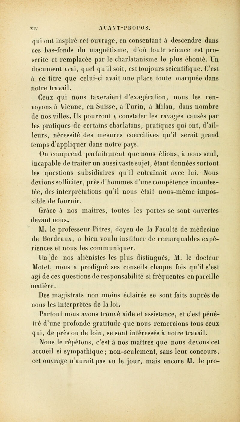 qui ont inspiré cet ouvrage, en consentant à descendre dans ces bas-fonds du magnétisme, d'où toute science est pro- scrite et remplacée par le charlatanisme le plus éhonté. Un document vrai, quel qu'il soit, est toujours scientifique. C'est à ce titre que celui-ci avait une place toute marquée dans notre travail. Ceux qui nous taxeraient d'exagération, nous les ren- voyons à Vienne, en Suisse, à Turin, à Milan, dans nombre de nos villes. Ils pourront y constater les ravages causés par les pratiques de certains charlatans, pratiques qui ont, d'ail- leurs, nécessité des mesures coercitives qu'il serait grand temps d'appliquer dans notre pays. On comprend parfaitement que nous étions, à nous seul, incapable de traiter un aussi vaste sujet, étant données surtout les questions subsidiaires qu'il entraînait avec lui. Nous devions solliciter, près d'hommes d'une compétence incontes- tée, des interprétations qu'il nous était nous-même impos- sible de fournir. Grâce à nos maîtres, toutes les portes se sont ouvertes devant nous. M. le professeur Pitres, doyen de la Faculté de médecine de Bordeaux, a bien voulu instituer de remarquables expé- riences et nous les communiquer. Un de nos aliénistes les plus distingués, M. le docteur Motet, nous a prodigué ses conseils chaque fois qu'il s'est agi de ces questions de responsabilité si fréquentes en pareille matière. Des magistrats non moins éclairés se sont faits auprès de nous les interprètes de la loi. Partout nous avons trouvé aide et assistance, et c'est péné- tré d'une profonde gratitude que nous remercions tous ceux qui, de près ou de loin, se sont intéressés à notre travail. Nous le répétons, c'est à nos maîtres que nous devons cet accueil si sympathique; non-seulement, sans leur concours, cet ouvrage n'aurait pas vu le jour, mais encore M. le pro-