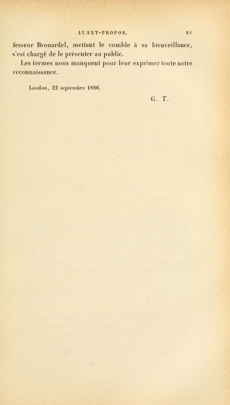 i'esseur lkouardel, mellanl le comble à sa bienveillance, s'est chargé de le présenter au public. Les termes nous manquent pour leur exprimer toute notre reconnaissance. Loudun, 22 septembre 1886. G. T.