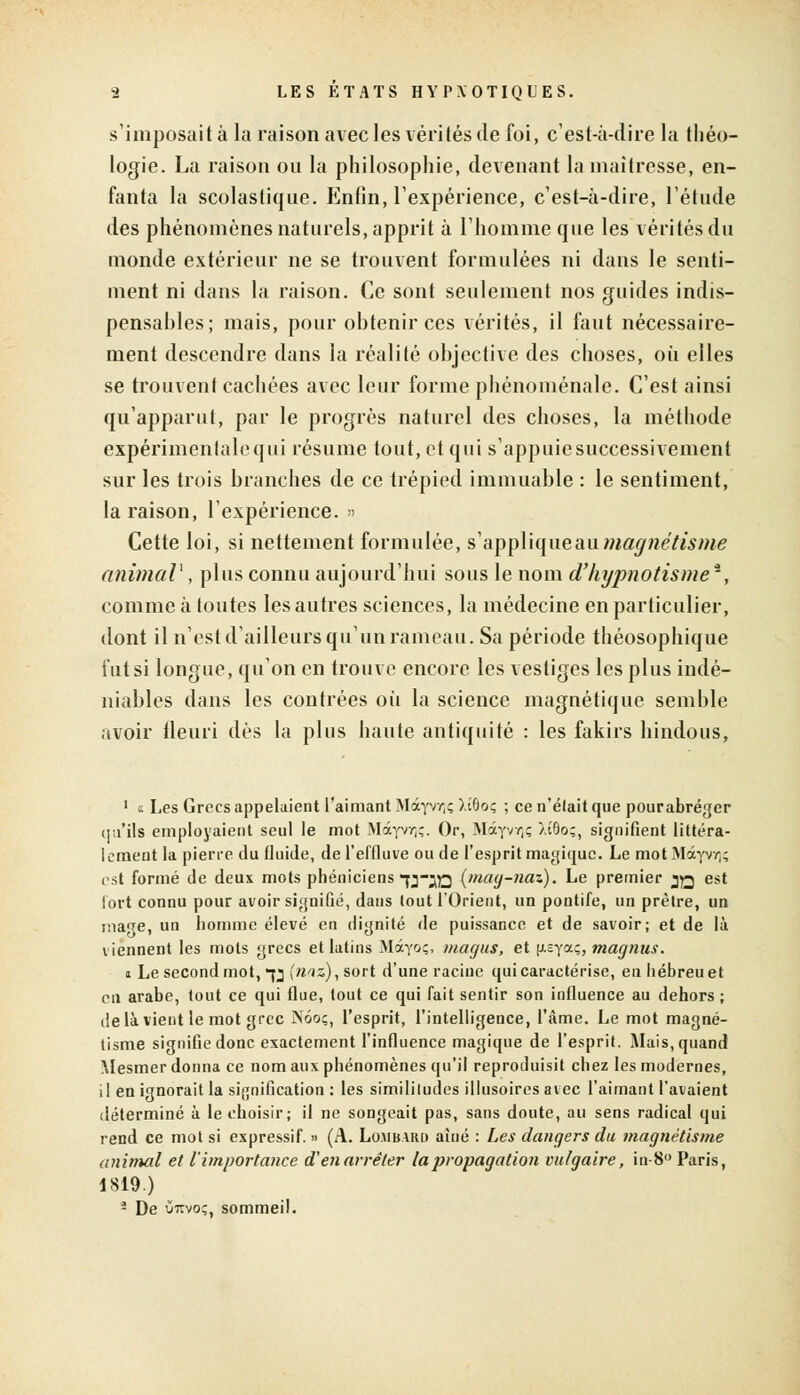 s'imposait à la raison avec les vérités de foi, c'est-à-dire la théo- logie. La raison on la philosophie, devenant la maîtresse, en- fanta la scolastique. Enfin, l'expérience, c'est-à-dire, l'étude des phénomènes naturels, apprit à l'homme que les vérités du monde extérieur ne se trouvent formulées ni dans le senti- ment ni dans la raison. Ce sont seulement nos guides indis- pensables; mais, pour obtenir ces vérités, il faut nécessaire- ment descendre dans la réalité objective des choses, où elles se trouvent cachées avec leur forme phénoménale. C'est ainsi qu'apparut, par le progrès naturel des choses, la méthode expérimenlalequi résume tout, et qui s'appuiesuccessivement sur les trois branches de ce trépied immuable : le sentiment, la raison, l'expérience. » Cette loi, si nettement formulée, s'appliqueaumagnétisme animal1, plus connu aujourd'hui sous le nom d'hypnotisme*, comme à toutes les autres sciences, la médecine en particulier, dont il n'est d'ailleurs qu'un rameau. Sa période théosophique tut si longue, qu'on en trouve encore les vestiges les plus indé- niables dans les contrées où la science magnétique semble avoir fleuri dès la plus haute antiquité : les fakirs hindous, 1 a Les Grecs appelaient l'aimant Motyvr,; )i6oç ; ce n'était que pourabréger qu'ils employaient seul le mot Mâyvo;. Oc, Mâyw,ç Xt0oç, signifient littéra- lement la pierre du fluide, de l'effluve ou de l'esprit magique. Le mot Màyvr)ç est formé de deux mots phéniciens jj-jo (mag-naz). Le premier jq est fort connu pour avoir signifié, dans tout l'Orient, un pontife, un prêtre, un inaTe, un homme élevé en dignité de puissance et de savoir; et de là viennent les mots grecs et latins Màyoç, magus, et [i.sya;, magnus. i Le second mot, *jj (niz), sort d'une racine qui caractérise, en hébreu et en arabe, tout ce qui flue, tout ce qui fait sentir son influence au dehors ; delà vient le mot grec Nôoç, l'esprit, l'intelligence, l'âme. Le mot magné- tisme signifie donc exactement l'influence magique de l'esprit. Mais, quand Mesmer donna ce nom aux phénomènes qu'il reproduisit chez les modernes, il en ignorait la signification : les similitudes illusoires avec l'aimant l'avaient déterminé à le choisir; il ne songeait pas, sans doute, au sens radical qui rend ce mot si expressif. » (A. Lombard aîné : Les dangers du magnétisme animal et l'importance d'en arrêter la propagation vulgaire, in-8° Paris, 1819.) - De ùtivo;, sommeil.