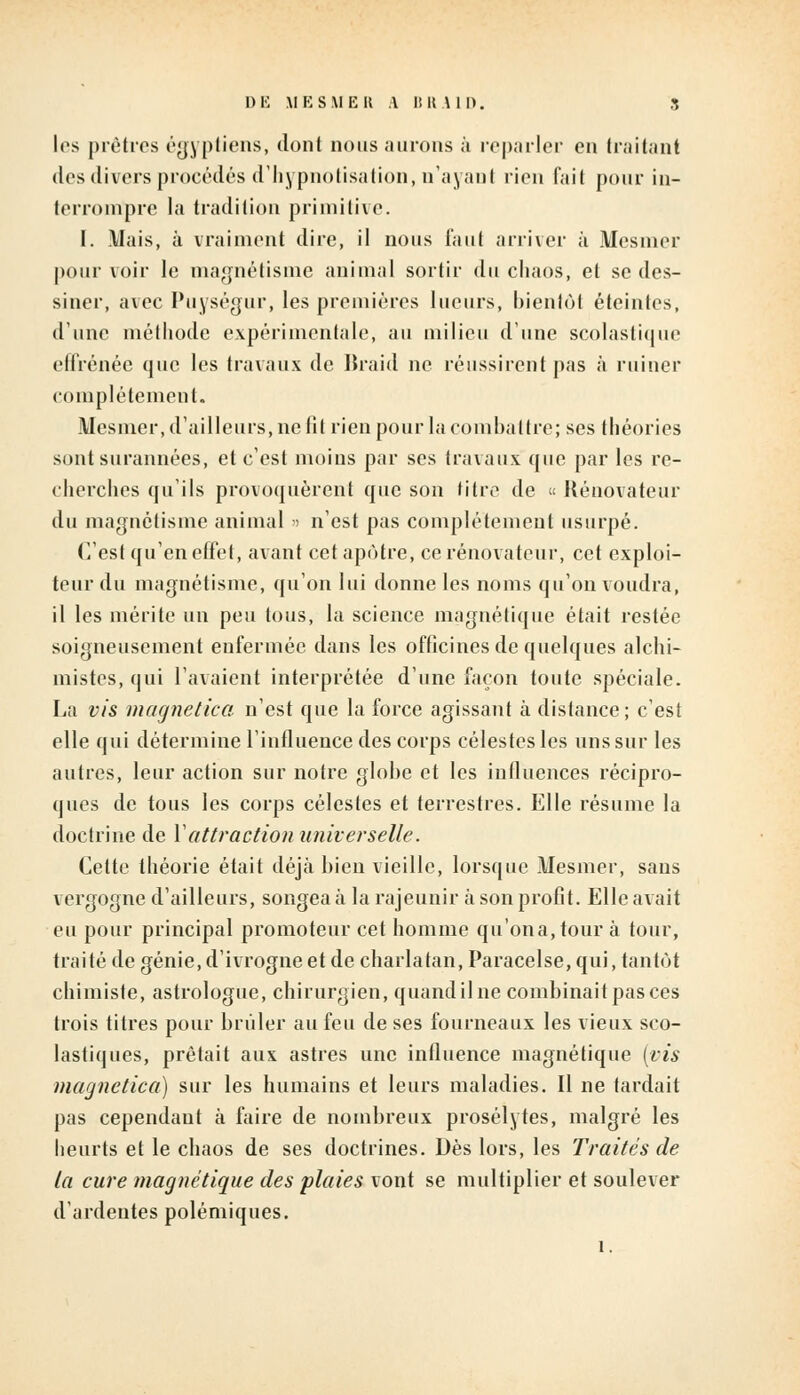 DE MESMER A BR.UD. S 1rs prêtres égyptiens, dont nous aurons à reparler en traitant des divers procédés d'hypnotisation, n'ayant rien l'ait pour in- terrompre la tradition primitive. I. Mais, à vraiment dire, il nous faut arriver à Mesmer pourvoir le magnétisme animal sortir du chaos, et se des- siner, avec Puységur, les premières lueurs, bientôt éteintes, d'une méthode expérimentale, au milieu d'une scolastique effrénée que les travaux de Braid ne réussirent pas à ruiner complètement. Mesmer, d'ailleurs, ne fil rien pour la combattre; ses théories sont surannées, et c'est moins par ses travaux que par les re- cherches qu'ils provoquèrent que son titre de « Rénovateur du magnétisme animal » n'est pas complètement usurpé. C'est qu'en effet, avant cet apôtre, ce rénovateur, cet exploi- teur du magnétisme, qu'on lui donne les noms qu'on voudra, il les mérite un peu tous, la science magnétique était restée soigneusement enfermée dans les officines de quelques alchi- mistes, qui l'avaient interprétée d'une façon toute spéciale. La vis magnetica n'est que la force agissant à distance; c'est elle qui détermine l'influence des corps célestes les uns sur les autres, leur action sur notre globe et les influences récipro- ques de tous les corps célestes et terrestres. Elle résume la doctrine de Y attraction universelle. Cette théorie était déjà bien vieille, lorsque Mesmer, sans vergogne d'ailleurs, songea à la rajeunir à son profit. Elle avait eu pour principal promoteur cet homme qu'ona,tour à tour, traité de génie, d'ivrogne et de charlatan, Paracelse, qui, tantôt chimiste, astrologue, chirurgien, quand il ne combinait pas ces trois titres pour brûler au feu de ses fourneaux les vieux sco- lastiques, prêtait aux astres une influence magnétique (vis magnetica) sur les humains et leurs maladies. Il ne tardait pas cependant à faire de nombreux prosélytes, malgré les heurts et le chaos de ses doctrines. Dès lors, les Traités de la cure magnétique des plaies vont se multiplier et soulever d'ardentes polémiques.