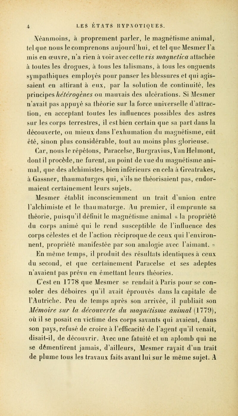 Néanmoins, à proprement parler, le magnétisme animal, tel que nous le comprenons aujourd'hui, et tel que Mesmer Ta mis en œuvre, n'a rien à voir avec cette m* magnetica attachée à toutes les drogues, à tous les talismans, à tous les onguents sympathiques employés pour panser les blessures et qui agis- saient en attirant à eux, par la solution de continuité, les principes hétérogènes ou mauvais des ulcérations. Si Mesmer n'avait pas appuyé sa théorie sur la force universelle d'attrac- tion, en acceptant toutes les influences possibles des astres sur les corps terrestres, il est bien certain que sa part dans la découverte, ou mieux dans l'exhumation du magnétisme, eût été, sinon plus considérable, tout au moins plus glorieuse. Car, nous le répétons, Paracelse, Burgravius, VanHelmont, dont il procède, ne furent, au point de vue du magnétisme ani- mal, que des alchimistes, bien inférieurs en cela à Greatrakes, à Gassner, thaumaturges qui, s'ils ne théorisaient pas, endor- maient certainement leurs sujets. Mesmer établit inconsciemment un trait d'union entre l'alchimiste et le thaumaturge. Au premier, il emprunte sa théorie, puisqu'il définit le magnétisme animal « la propriété du corps animé qui le rend susceptible de l'influence des corps célestes et de l'action réciproque de ceux qui l'environ- nent, propriété manifestée par son analogie avec l'aimant, a En même temps, il produit des résultats identiques à ceux du second, et que certainement Paracelse et ses adeptes n'avaient pas prévu en émettant leurs théories. C'est en 1778 que Mesmer se rendait à Paris pour se con- soler des déboires qu'il avait éprouvés dans la capitale de l'Autriche. Peu de temps après son arrivée, il publiait son Mémoire sur la découverte du magnétisme animal (1779), où il se posait en victime des corps savants qui avaient, dans son pays, refusé de croire à l'efficacité de l'agent qu'il venait, disait-il, de découvrir. Avec une fatuité et un aplomb qui ne se démentirent jamais, d'ailleurs, Mesmer rayait d'un trait de plume tous les travaux faits avant lui sur le même sujet. A