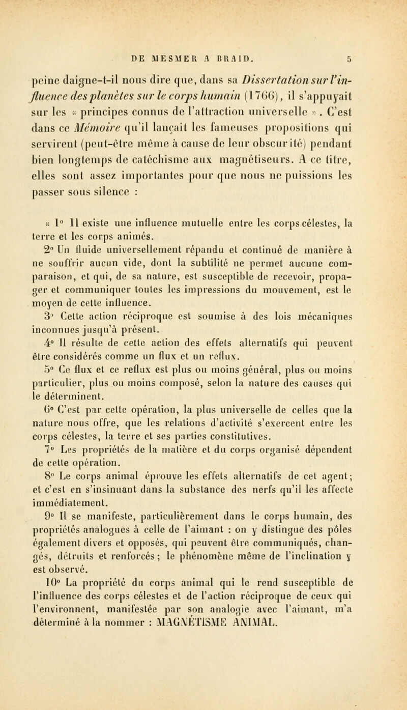 peine daigne-t-il nous dire que, clans sa Dissertation sur l'in- fluence des planètes sur le corps humain (1766), il s'appuyait sur les « principes connus de l'attraction universelle ». C'est dans ce Mémoire qu'il lançait les fameuses propositions qui servirent (peut-être même à cause de leur obscurité) pendant bien longtemps de catéchisme aux magnétiseurs. A ce titre, elles sont assez importantes pour que nous ne puissions les passer sous silence : « 1° 11 existe une influence mutuelle entre les corps célestes, la terre et les corps animés. 2° Un fluide universellement répandu et continué de manière à ne souffrir aucun vide, dont la subtilité ne permet aucune com- paraison, et qui, de sa nature, est susceptible de recevoir, propa- ger et communiquer toutes les impressions du mouvement, est le moyen de cette influence. 3' Celte action réciproque est soumise à des lois mécaniques inconnues jusqu'à présent. 4° Il résulte de cette action des effets alternatifs qui peuvent être considérés comme un flux et un reflux. 5° Ce flux et ce reflux est plus ou moins général, plus ou moins particulier, plus ou moins composé, selon la nature des causes qui le déterminent. (i° C'est par cette opération, la plus universelle de celles que la nature nous offre, que les relations d'activité s'exercent entre les corps célestes, la terre et ses parties constitutives. 7° Les propriétés de la matière et du corps organisé dépendent de cette opération. 8° Le corps animal éprouve les effets alternatifs de cet agent; et c'est en s'insinuant dans la substance des nerfs qu'il les affecte immédiatement. 9° Il se manifeste, particulièrement dans le corps humain, des propriétés analogues à celle de l'aimant : on y distingue des pôles également divers et opposés, qui peuvent être communiqués, chan- gés, détruits et renforcés ; le phénomène même de l'inclination y est observé. 10° La propriété du corps animal qui le rend susceptible de l'inlluence des corps célestes et de l'action réciproque de ceux qui l'environnent, manifestée par son analogie avec l'aimant, m'a déterminé à la nommer : MAGNETISME AMMAL.