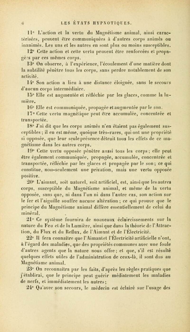 11° L'action et la vertu du Magnétisme animal, ainsi carac- térisées, peuvent être communiquées à d'autres corps animés ou inanimés. Les uns et les autres en sont plus ou moins susceptibles. 12° Cette action et celte vertu peuvent être renforcées ei propa- gées par ces mêmes corps. 13° On observe, à l'expérience, l'écoulement d'une matière dont la subtilité pénètre tous les corps, sans perdre notablement de son activité. 14° Son action a lieu à une distance éloignée, sans le secours d'aucun corps intermédiaire. 15° Elle est augmentée et réfléchie par les glaces, comme la lu- mière. 16° Elle est communiquée, propagée et augmentée parle son. 17° Cette vertu magnétique peut être accumulée, concentrée et transportée. 18° J'ai dit que les corps animés n'en étaient pas également sus- ceptibles ; il en est même, quoique très-rares, qui ont une propriété si opposée, que leur seule présence détruit tous les effets de ce ma- gnétisme dans les autres corps. 19° Celte vertu opposée pénètre aussi tous les corps; elle peut être également communiquée, propagée, accumulée, concentrée et transportée, réfléchie par les glaces et propagée par le son; ce qui constitue, non-seulement une privation, mais une vertu opposée positive. 20° L'aimant, soit naturel, soit artificiel, est, ainsi que les autres corps, susceptible du Magnétisme animal, et même de la vertu opposée, sans que, ni dans l'un ni dans l'autre cas, son action sur le fer et l'aiguille souffre aucune altération ; ce qui prouve que le principe du Magnétisme animal diffère essentiellement de celui du minéral. 21° Ce système fournira de nouveaux éclaircissements sur la nature du Feu et de la Lumière, ainsi que dans la théorie de l'Attrac- tion, du Flux et du Reflux, de l'Aimant et de l'Électricité. 22° Il fera connaître que l'Aimantet l'Electricité artificielle n'ont, à l'égard des maladies, que des propriétés communes avec une foule d'autres agents que la nature nous offre; et que, s'il est résulté quelques effets utiles de l'administration de ceux-là, il sont dus au Magnétisme animal. 23° On reconnaîtra par les faits, d'après les règles pratiques que j'établirai, que le principe peut guérir médiatement les maladies de nerfs, et immédiatement les autres; 24° Qu'avec son secours, le médecin est éclairé sur l'usage des